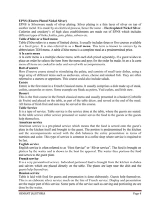 HEMANT JALUTHRIA Page 4
EPNS (Electro Plated Nickel Silver)
EPNS is Silverware made of silver plating. Silver plating is a thin layer of silver on top of
another metal. It is made by an electrical process, hence the name – Electroplated Nickel Silver.
Cutleries and crockery’s of high class establishments are made out of EPNS which includes
different types of forks, knifes, pots, plates, salvers etc.
Table d’hôte or a fixed menu
Table d’hôte refers to a menu of limited choice. It usually includes three or five courses available
at a fixed price. It is also referred to as a fixed menu. This term is known to caterers by its
abbreviation TDH menu. A table d’hôte menu is a complete meal at a predetermined price.
A la carte menu
A la carte menu is a multiple choice menu, with each dish priced separately. If a guest wishes to
place an order he selects the item from the menu and pays for the order he made. In an a la carte
menu all items are cooked to order and served with accompaniments.
Hors d’oeuvre
Hors d’oeuvre course aimed to stimulating the palate, and consists of small tasty dishes, using a
large array of different items such as anchovies, olives, cheese and smoked fish. They are often
referred to a starters or appetizers. This course could also include salads.
Entrée
Entrée is the first meat in a French Classical menu. It usually comprises a dish made up of steak,
cutlets, casseroles or stews. Some example are Steak au poirre, Veal cutlets, and Irish stew.
Dessert
This is the fruit course in the French classical menu and usually presented in a basket (Corbielle
de Fruits) and placed on the table, as part of the table décor, and served at the end of the meal.
All forms of fresh fruit and nuts may be served in this course.
Table Service
It is a type of service. Table service is the service done at the table, where the guests are seated.
In the table service either service personnel or waiter serves the food to the guests or the guests
help themselves.
American service
American service is a pre-plated service which means that the food is served onto the guest’s
plate in the kitchen itself and brought to the guest. The portion is predetermined by the kitchen
and the accompaniments served with the dish balances the entire presentation in terms of
nutrition and color. This type of service is common in a coffee shop where service is required to
be fast.
English service
English service is often referred to as “Host Service” or “Silver service”. The food is brought on
platters by the waiter and is shown to the host for approval. The waiter then portions the food
and serves to the guest plate.
French service
It is a very personalized service. Individual portioned food is brought from the kitchen in dishes
and salvers which are placed directly on the table. The plates are kept near the dish and the
guests help themselves.
Russian service
Table is laid with food for guests and presentation is done elaborately. Guests help themselves.
This is an elaborate silver service much on the line of French service. Display and presentation
are the major part of this service. Some parts of the service such as carving and portioning etc are
done by the waiter.
 
