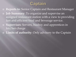  Reports to: Senior Captain and Restaurant Manager
 Job Summary: To organize and supervise an
assigned restaurant station with a view to providing
fast and efficient food and beverage service.
 Supervises: Servers, busboy and apprentices in
his/her charge
 Limits of authority: Only advisory to the Captain
 