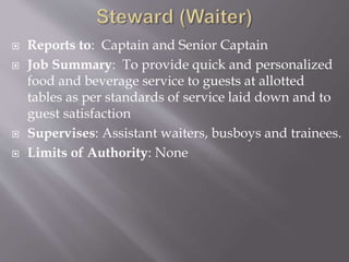  Reports to: Captain and Senior Captain
 Job Summary: To provide quick and personalized
food and beverage service to guests at allotted
tables as per standards of service laid down and to
guest satisfaction
 Supervises: Assistant waiters, busboys and trainees.
 Limits of Authority: None
 