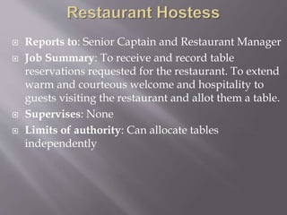  Reports to: Senior Captain and Restaurant Manager
 Job Summary: To receive and record table
reservations requested for the restaurant. To extend
warm and courteous welcome and hospitality to
guests visiting the restaurant and allot them a table.
 Supervises: None
 Limits of authority: Can allocate tables
independently
 