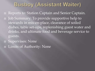  Reports to: Station Captain and Senior Captain.
 Job Summary: To provide supportive help to
stewards in mis-en-place, clearance of soiled
dishes, table set-ups, replenishing guest water and
drinks, and ultimate food and beverage service to
guests.
 Supervises: None
 Limits of Authority: None
 