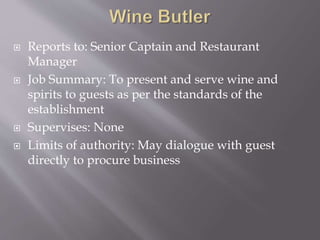  Reports to: Senior Captain and Restaurant
Manager
 Job Summary: To present and serve wine and
spirits to guests as per the standards of the
establishment
 Supervises: None
 Limits of authority: May dialogue with guest
directly to procure business
 