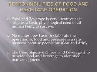  Food and Beverage is very lucrative as it
satisfies a basic physiological need of all
human being to survive.
 No matter how basic or elaborate the
operation is, food and beverage is a safe
business because people must eat and drink.
 The basic objective of food and beverage is to
provide food and beverage to identified
market segments.
 