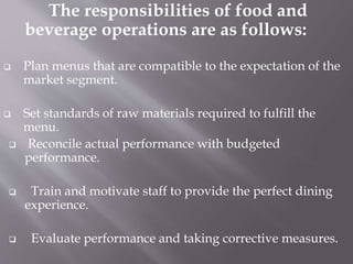 The responsibilities of food and
beverage operations are as follows:
 Plan menus that are compatible to the expectation of the
market segment.
 Set standards of raw materials required to fulfill the
menu.
 Reconcile actual performance with budgeted
performance.
 Train and motivate staff to provide the perfect dining
experience.
 Evaluate performance and taking corrective measures.
 