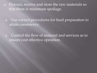  Procure, receive and store the raw materials so
that there is minimum spoilage.
 Use correct procedures for food preparation to
attain consistency.
 Control the flow of material and services as to
ensure cost effective operation.
 