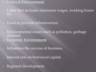 1. Political Environment:
o Labor that includes minimum wages, working hours
etc.
o Taxes to provide infrastructure.
o Environmental issues such as pollution, garbage
disposal.
2. Economic Environment:
o Influences the success of business.
o Interest rate on borrowed capital.
o Regional development.
 