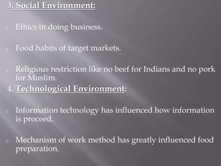 3. Social Environment:
o Ethics in doing business.
o Food habits of target markets.
o Religious restriction like no beef for Indians and no pork
for Muslim.
4. Technological Environment:
o Information technology has influenced how information
is proceed.
o Mechanism of work method has greatly influenced food
preparation.
 