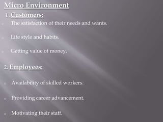Micro Environment
1 .Customers:
o The satisfaction of their needs and wants.
o Life style and habits.
o Getting value of money.
2. Employees:
o Availability of skilled workers.
o Providing career advancement.
o Motivating their staff.
 