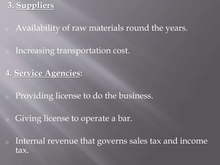 3. Suppliers
o Availability of raw materials round the years.
o Increasing transportation cost.
4. Service Agencies:
o Providing license to do the business.
o Giving license to operate a bar.
o Internal revenue that governs sales tax and income
tax.
 