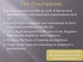 It is a documented profile of a Job. It has several
benefits to the individual and organizations such
as :
 It helps both a superior and subordinate to have
a common perspective of the job.
 It is a legal document in the case of any litigation
between the employer and employee.
 It acts as the basis of training an employee.
 It acts as the basis of evaluating an employee’s
performance.
Now, lets study the brief
Job descriptions of some
restaurant positions
 