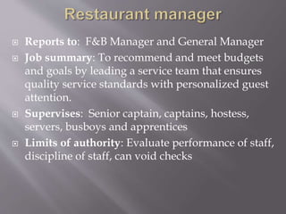  Reports to: F&B Manager and General Manager
 Job summary: To recommend and meet budgets
and goals by leading a service team that ensures
quality service standards with personalized guest
attention.
 Supervises: Senior captain, captains, hostess,
servers, busboys and apprentices
 Limits of authority: Evaluate performance of staff,
discipline of staff, can void checks
 