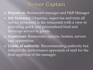  Reports to: Restaurant manager and F&B Manager
 Job Summary: Organize, supervise and train all
service personnel in the restaurant with a view to
providing quick and personalized food and
beverage service to guests.
 Supervises: Restaurant captains, hostess, servers
and apprentices.
 Limits of authority: Recommending authority but
initiates the performance appraisals of staff for the
final approval of the manager.
 