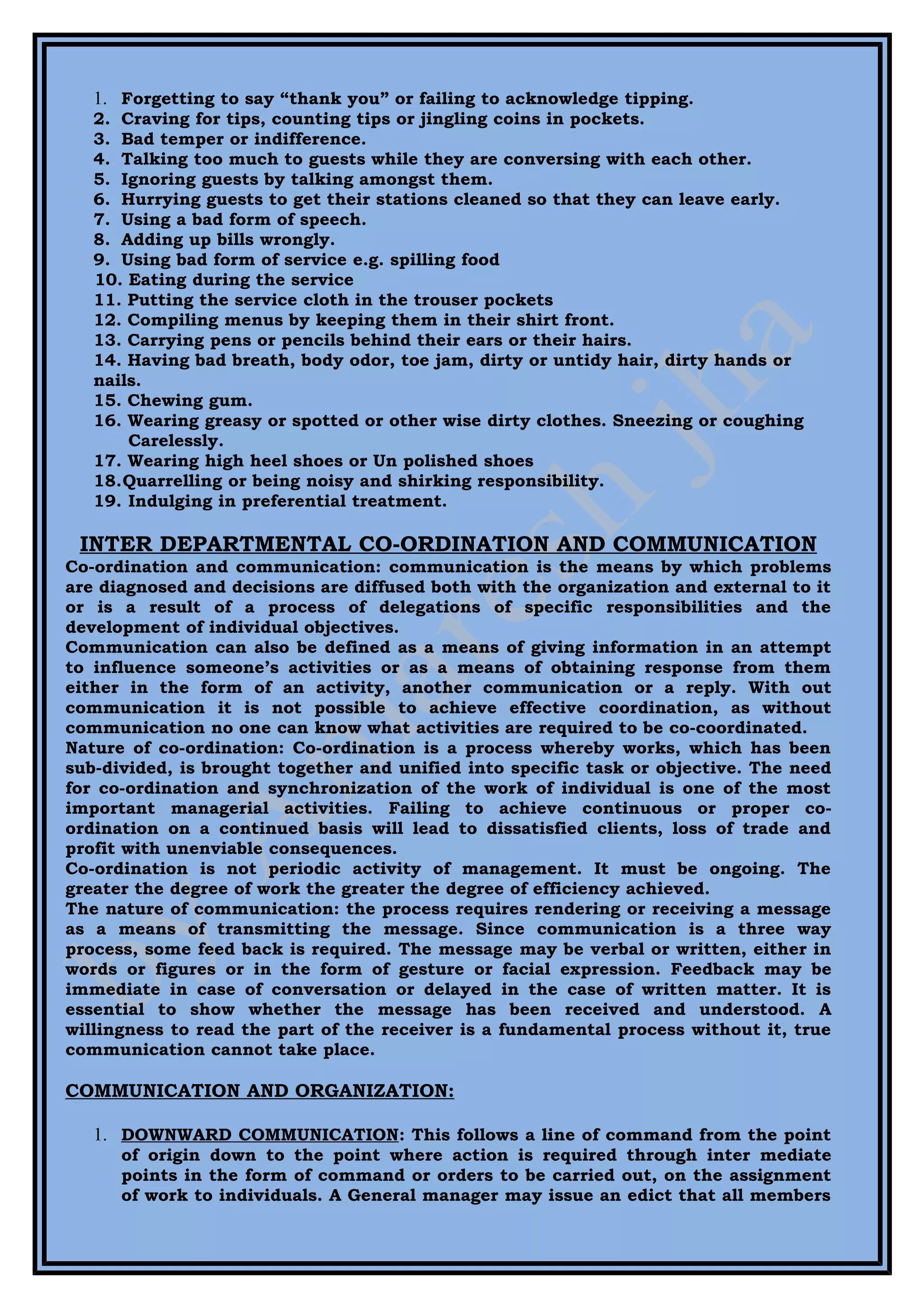1. Forgetting to say “thank you” or failing to acknowledge tipping.
   2. Craving for tips, counting tips or jingling coins in pockets.
   3. Bad temper or indifference.
   4. Talking too much to guests while they are conversing with each other.
   5. Ignoring guests by talking amongst them.
   6. Hurrying guests to get their stations cleaned so that they can leave early.
   7. Using a bad form of speech.
   8. Adding up bills wrongly.
   9. Using bad form of service e.g. spilling food
   10. Eating during the service
   11. Putting the service cloth in the trouser pockets
   12. Compiling menus by keeping them in their shirt front.
   13. Carrying pens or pencils behind their ears or their hairs.
   14. Having bad breath, body odor, toe jam, dirty or untidy hair, dirty hands or
   nails.
   15. Chewing gum.
   16. Wearing greasy or spotted or other wise dirty clothes. Sneezing or coughing
       Carelessly.
   17. Wearing high heel shoes or Un polished shoes
   18.Quarrelling or being noisy and shirking responsibility.
   19. Indulging in preferential treatment.

 INTER DEPARTMENTAL CO-ORDINATION AND COMMUNICATION
Co-ordination and communication: communication is the means by which problems
are diagnosed and decisions are diffused both with the organization and external to it
or is a result of a process of delegations of specific responsibilities and the
development of individual objectives.
Communication can also be defined as a means of giving information in an attempt
to influence someone’s activities or as a means of obtaining response from them
either in the form of an activity, another communication or a reply. With out
communication it is not possible to achieve effective coordination, as without
communication no one can know what activities are required to be co-coordinated.
Nature of co-ordination: Co-ordination is a process whereby works, which has been
sub-divided, is brought together and unified into specific task or objective. The need
for co-ordination and synchronization of the work of individual is one of the most
important managerial activities. Failing to achieve continuous or proper co-
ordination on a continued basis will lead to dissatisfied clients, loss of trade and
profit with unenviable consequences.
Co-ordination is not periodic activity of management. It must be ongoing. The
greater the degree of work the greater the degree of efficiency achieved.
The nature of communication: the process requires rendering or receiving a message
as a means of transmitting the message. Since communication is a three way
process, some feed back is required. The message may be verbal or written, either in
words or figures or in the form of gesture or facial expression. Feedback may be
immediate in case of conversation or delayed in the case of written matter. It is
essential to show whether the message has been received and understood. A
willingness to read the part of the receiver is a fundamental process without it, true
communication cannot take place.

COMMUNICATION AND ORGANIZATION:

   1. DOWNWARD COMMUNICATION: This follows a line of command from the point
      of origin down to the point where action is required through inter mediate
      points in the form of command or orders to be carried out, on the assignment
      of work to individuals. A General manager may issue an edict that all members
 