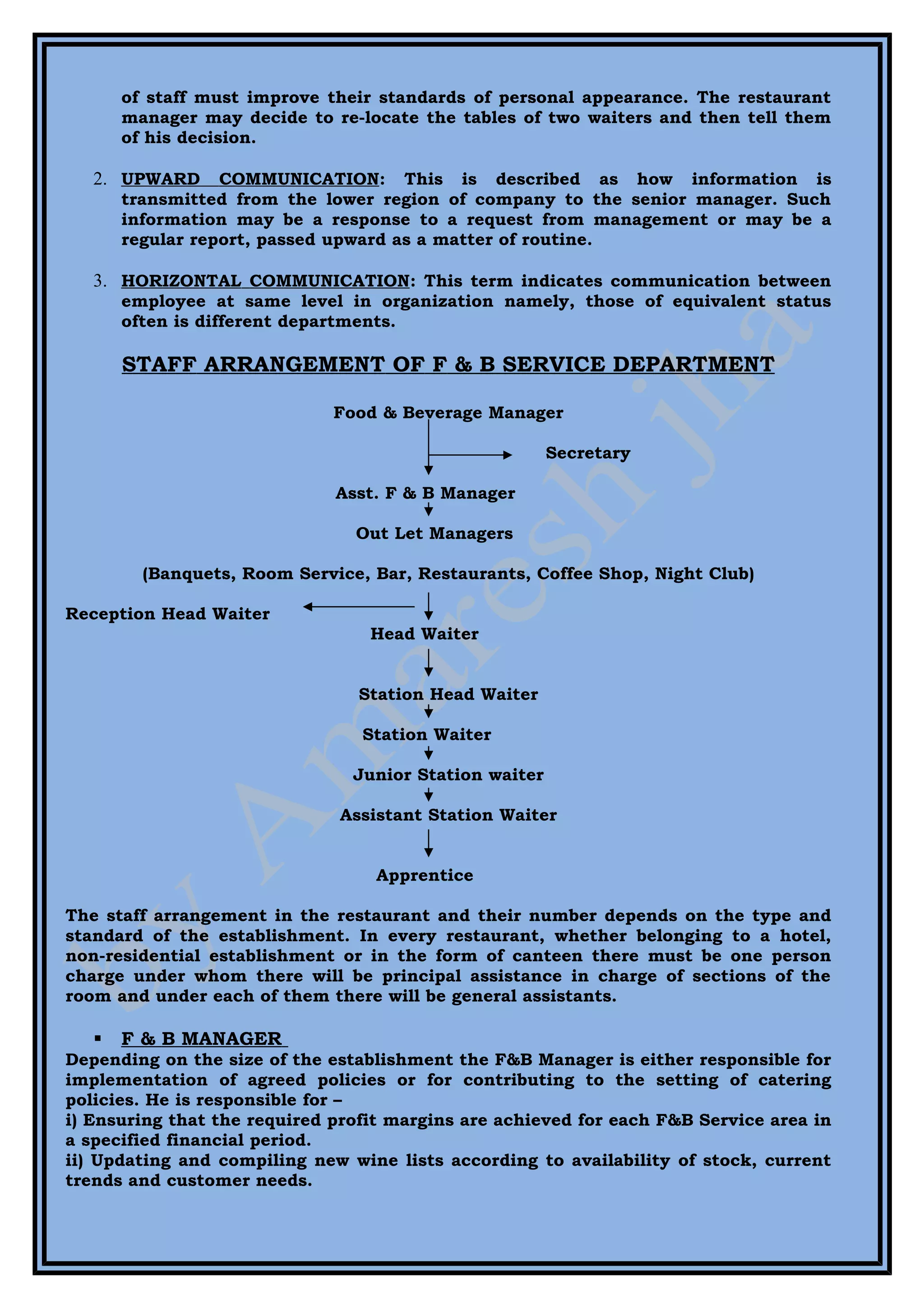 of staff must improve their standards of personal appearance. The restaurant
       manager may decide to re-locate the tables of two waiters and then tell them
       of his decision.

   2. UPWARD      COMMUNICATION: This is described as how information is
       transmitted from the lower region of company to the senior manager. Such
       information may be a response to a request from management or may be a
       regular report, passed upward as a matter of routine.

   3. HORIZONTAL COMMUNICATION: This term indicates communication between
       employee at same level in organization namely, those of equivalent status
       often is different departments.

       STAFF ARRANGEMENT OF F & B SERVICE DEPARTMENT

                              Food & Beverage Manager

                                                        Secretary

                              Asst. F & B Manager

                                Out Let Managers

         (Banquets, Room Service, Bar, Restaurants, Coffee Shop, Night Club)

Reception Head Waiter
                                  Head Waiter


                                Station Head Waiter

                                 Station Waiter

                                Junior Station waiter

                              Assistant Station Waiter


                                  Apprentice

The staff arrangement in the restaurant and their number depends on the type and
standard of the establishment. In every restaurant, whether belonging to a hotel,
non-residential establishment or in the form of canteen there must be one person
charge under whom there will be principal assistance in charge of sections of the
room and under each of them there will be general assistants.

      F & B MANAGER
Depending on the size of the establishment the F&B Manager is either responsible for
implementation of agreed policies or for contributing to the setting of catering
policies. He is responsible for –
i) Ensuring that the required profit margins are achieved for each F&B Service area in
a specified financial period.
ii) Updating and compiling new wine lists according to availability of stock, current
trends and customer needs.
 