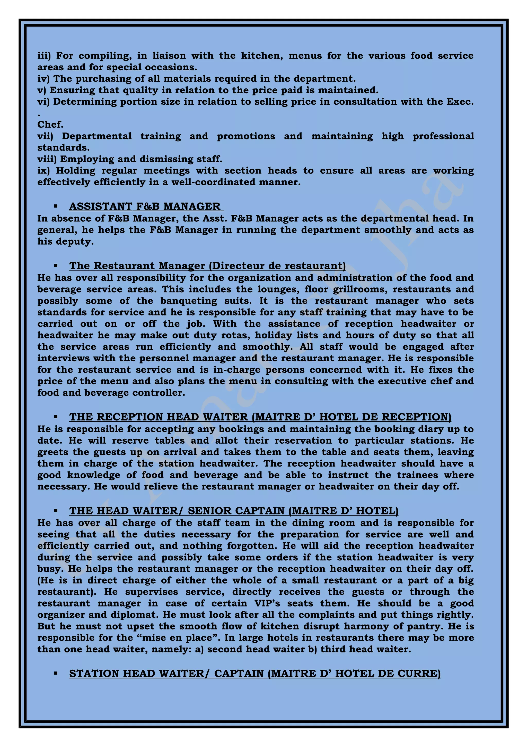 iii) For compiling, in liaison with the kitchen, menus for the various food service
areas and for special occasions.
iv) The purchasing of all materials required in the department.
v) Ensuring that quality in relation to the price paid is maintained.
vi) Determining portion size in relation to selling price in consultation with the Exec.
.
Chef.
vii) Departmental training and promotions and maintaining high professional
standards.
viii) Employing and dismissing staff.
ix) Holding regular meetings with section heads to ensure all areas are working
effectively efficiently in a well-coordinated manner.

      ASSISTANT F&B MANAGER
In absence of F&B Manager, the Asst. F&B Manager acts as the departmental head. In
general, he helps the F&B Manager in running the department smoothly and acts as
his deputy.

      The Restaurant Manager (Directeur de restaurant)
He has over all responsibility for the organization and administration of the food and
beverage service areas. This includes the lounges, floor grillrooms, restaurants and
possibly some of the banqueting suits. It is the restaurant manager who sets
standards for service and he is responsible for any staff training that may have to be
carried out on or off the job. With the assistance of reception headwaiter or
headwaiter he may make out duty rotas, holiday lists and hours of duty so that all
the service areas run efficiently and smoothly. All staff would be engaged after
interviews with the personnel manager and the restaurant manager. He is responsible
for the restaurant service and is in-charge persons concerned with it. He fixes the
price of the menu and also plans the menu in consulting with the executive chef and
food and beverage controller.

      THE RECEPTION HEAD WAITER (MAITRE D’ HOTEL DE RECEPTION)
He is responsible for accepting any bookings and maintaining the booking diary up to
date. He will reserve tables and allot their reservation to particular stations. He
greets the guests up on arrival and takes them to the table and seats them, leaving
them in charge of the station headwaiter. The reception headwaiter should have a
good knowledge of food and beverage and be able to instruct the trainees where
necessary. He would relieve the restaurant manager or headwaiter on their day off.

      THE HEAD WAITER/ SENIOR CAPTAIN (MAITRE D’ HOTEL)
He has over all charge of the staff team in the dining room and is responsible for
seeing that all the duties necessary for the preparation for service are well and
efficiently carried out, and nothing forgotten. He will aid the reception headwaiter
during the service and possibly take some orders if the station headwaiter is very
busy. He helps the restaurant manager or the reception headwaiter on their day off.
(He is in direct charge of either the whole of a small restaurant or a part of a big
restaurant). He supervises service, directly receives the guests or through the
restaurant manager in case of certain VIP’s seats them. He should be a good
organizer and diplomat. He must look after all the complaints and put things rightly.
But he must not upset the smooth flow of kitchen disrupt harmony of pantry. He is
responsible for the “mise en place”. In large hotels in restaurants there may be more
than one head waiter, namely: a) second head waiter b) third head waiter.

      STATION HEAD WAITER/ CAPTAIN (MAITRE D’ HOTEL DE CURRE)
 