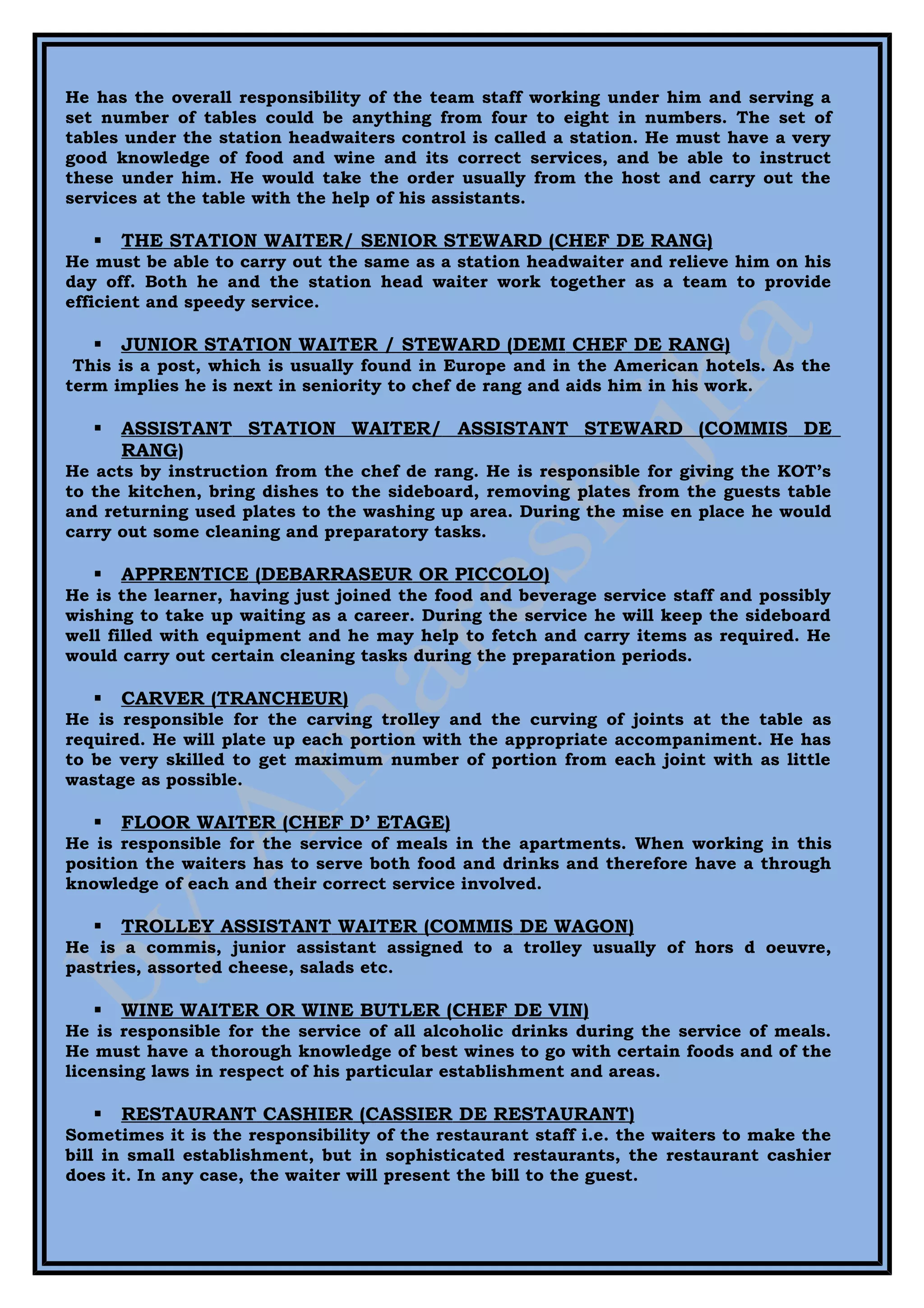 He has the overall responsibility of the team staff working under him and serving a
set number of tables could be anything from four to eight in numbers. The set of
tables under the station headwaiters control is called a station. He must have a very
good knowledge of food and wine and its correct services, and be able to instruct
these under him. He would take the order usually from the host and carry out the
services at the table with the help of his assistants.

      THE STATION WAITER/ SENIOR STEWARD (CHEF DE RANG)
He must be able to carry out the same as a station headwaiter and relieve him on his
day off. Both he and the station head waiter work together as a team to provide
efficient and speedy service.

      JUNIOR STATION WAITER / STEWARD (DEMI CHEF DE RANG)
 This is a post, which is usually found in Europe and in the American hotels. As the
term implies he is next in seniority to chef de rang and aids him in his work.

      ASSISTANT STATION WAITER/ ASSISTANT STEWARD (COMMIS DE
       RANG)
He acts by instruction from the chef de rang. He is responsible for giving the KOT’s
to the kitchen, bring dishes to the sideboard, removing plates from the guests table
and returning used plates to the washing up area. During the mise en place he would
carry out some cleaning and preparatory tasks.

      APPRENTICE (DEBARRASEUR OR PICCOLO)
He is the learner, having just joined the food and beverage service staff and possibly
wishing to take up waiting as a career. During the service he will keep the sideboard
well filled with equipment and he may help to fetch and carry items as required. He
would carry out certain cleaning tasks during the preparation periods.

      CARVER (TRANCHEUR)
He is responsible for the carving trolley and the curving of joints at the table as
required. He will plate up each portion with the appropriate accompaniment. He has
to be very skilled to get maximum number of portion from each joint with as little
wastage as possible.

      FLOOR WAITER (CHEF D’ ETAGE)
He is responsible for the service of meals in the apartments. When working in this
position the waiters has to serve both food and drinks and therefore have a through
knowledge of each and their correct service involved.

      TROLLEY ASSISTANT WAITER (COMMIS DE WAGON)
He is a commis, junior assistant assigned to a trolley usually of hors d oeuvre,
pastries, assorted cheese, salads etc.

      WINE WAITER OR WINE BUTLER (CHEF DE VIN)
He is responsible for the service of all alcoholic drinks during the service of meals.
He must have a thorough knowledge of best wines to go with certain foods and of the
licensing laws in respect of his particular establishment and areas.

      RESTAURANT CASHIER (CASSIER DE RESTAURANT)
Sometimes it is the responsibility of the restaurant staff i.e. the waiters to make the
bill in small establishment, but in sophisticated restaurants, the restaurant cashier
does it. In any case, the waiter will present the bill to the guest.
 