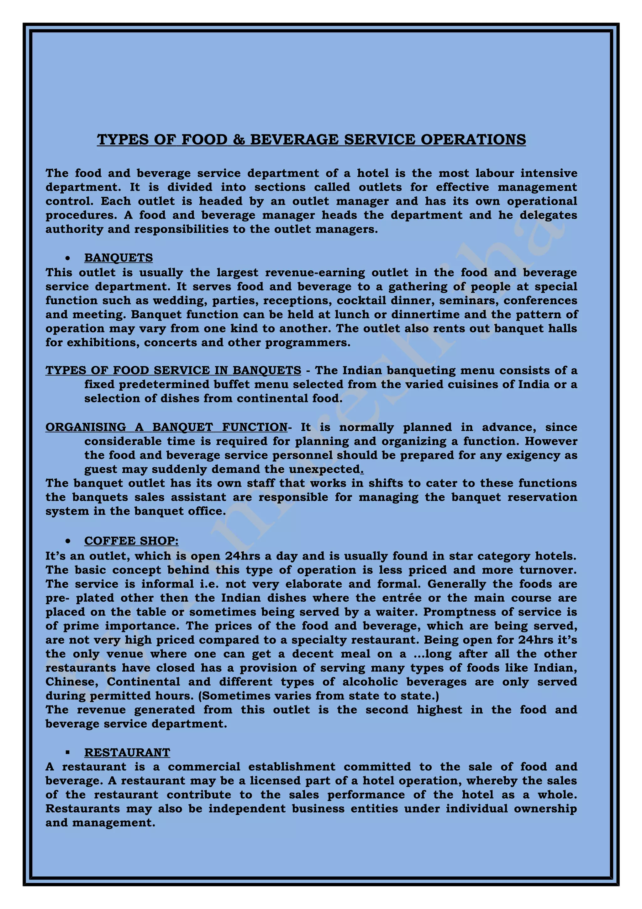 TYPES OF FOOD & BEVERAGE SERVICE OPERATIONS

The food and beverage service department of a hotel is the most labour intensive
department. It is divided into sections called outlets for effective management
control. Each outlet is headed by an outlet manager and has its own operational
procedures. A food and beverage manager heads the department and he delegates
authority and responsibilities to the outlet managers.

    • BANQUETS
This outlet is usually the largest revenue-earning outlet in the food and beverage
service department. It serves food and beverage to a gathering of people at special
function such as wedding, parties, receptions, cocktail dinner, seminars, conferences
and meeting. Banquet function can be held at lunch or dinnertime and the pattern of
operation may vary from one kind to another. The outlet also rents out banquet halls
for exhibitions, concerts and other programmers.

TYPES OF FOOD SERVICE IN BANQUETS - The Indian banqueting menu consists of a
     fixed predetermined buffet menu selected from the varied cuisines of India or a
     selection of dishes from continental food.

ORGANISING A BANQUET FUNCTION- It is normally planned in advance, since
      considerable time is required for planning and organizing a function. However
      the food and beverage service personnel should be prepared for any exigency as
      guest may suddenly demand the unexpected.
The banquet outlet has its own staff that works in shifts to cater to these functions
the banquets sales assistant are responsible for managing the banquet reservation
system in the banquet office.

    • COFFEE SHOP:
It’s an outlet, which is open 24hrs a day and is usually found in star category hotels.
The basic concept behind this type of operation is less priced and more turnover.
The service is informal i.e. not very elaborate and formal. Generally the foods are
pre- plated other then the Indian dishes where the entrée or the main course are
placed on the table or sometimes being served by a waiter. Promptness of service is
of prime importance. The prices of the food and beverage, which are being served,
are not very high priced compared to a specialty restaurant. Being open for 24hrs it’s
the only venue where one can get a decent meal on a …long after all the other
restaurants have closed has a provision of serving many types of foods like Indian,
Chinese, Continental and different types of alcoholic beverages are only served
during permitted hours. (Sometimes varies from state to state.)
The revenue generated from this outlet is the second highest in the food and
beverage service department.

    RESTAURANT
A restaurant is a commercial establishment committed to the sale of food and
beverage. A restaurant may be a licensed part of a hotel operation, whereby the sales
of the restaurant contribute to the sales performance of the hotel as a whole.
Restaurants may also be independent business entities under individual ownership
and management.
 