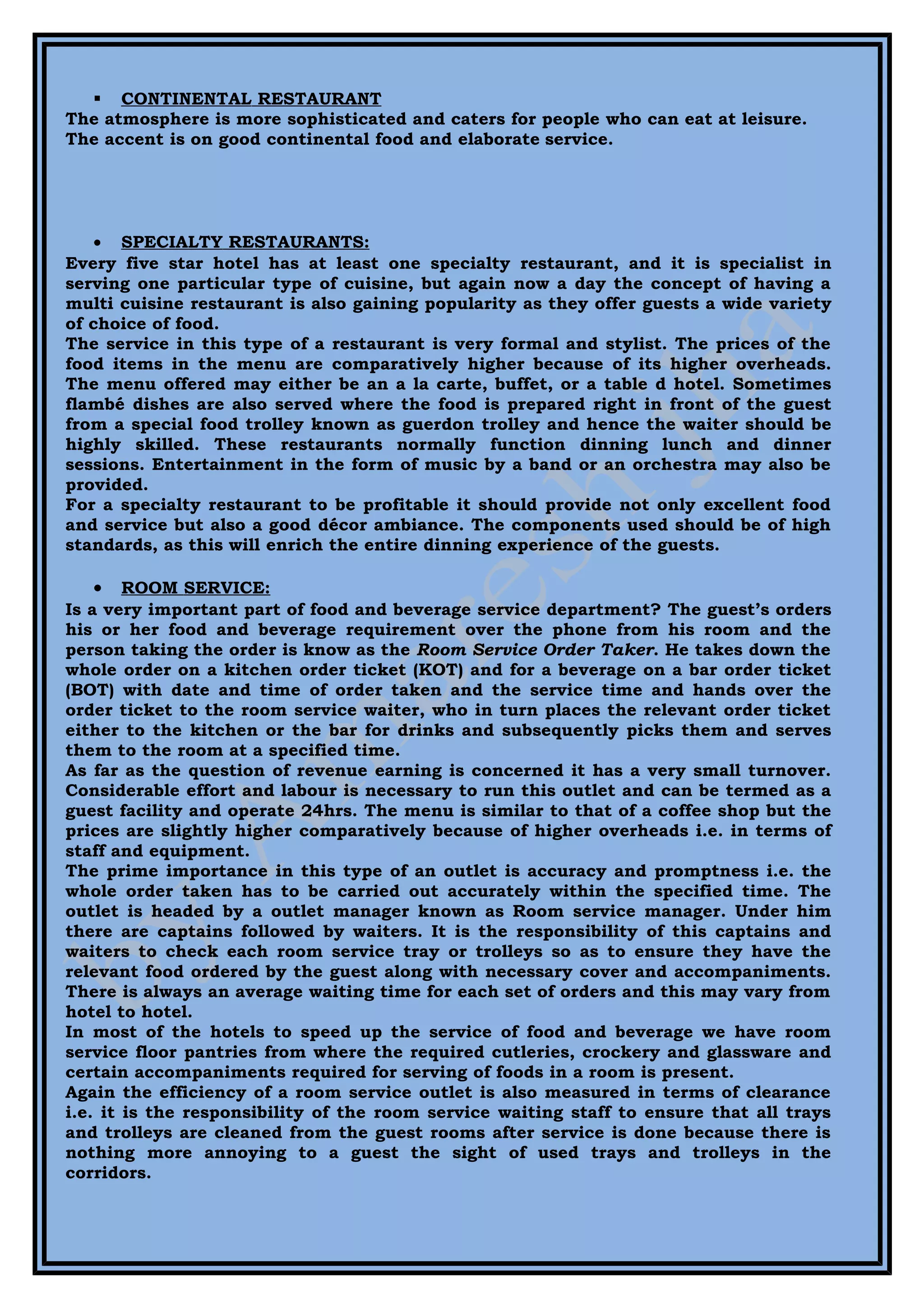  CONTINENTAL RESTAURANT
The atmosphere is more sophisticated and caters for people who can eat at leisure.
The accent is on good continental food and elaborate service.




    • SPECIALTY RESTAURANTS:
Every five star hotel has at least one specialty restaurant, and it is specialist in
serving one particular type of cuisine, but again now a day the concept of having a
multi cuisine restaurant is also gaining popularity as they offer guests a wide variety
of choice of food.
The service in this type of a restaurant is very formal and stylist. The prices of the
food items in the menu are comparatively higher because of its higher overheads.
The menu offered may either be an a la carte, buffet, or a table d hotel. Sometimes
flambé dishes are also served where the food is prepared right in front of the guest
from a special food trolley known as guerdon trolley and hence the waiter should be
highly skilled. These restaurants normally function dinning lunch and dinner
sessions. Entertainment in the form of music by a band or an orchestra may also be
provided.
For a specialty restaurant to be profitable it should provide not only excellent food
and service but also a good décor ambiance. The components used should be of high
standards, as this will enrich the entire dinning experience of the guests.

    • ROOM SERVICE:
Is a very important part of food and beverage service department? The guest’s orders
his or her food and beverage requirement over the phone from his room and the
person taking the order is know as the Room Service Order Taker. He takes down the
whole order on a kitchen order ticket (KOT) and for a beverage on a bar order ticket
(BOT) with date and time of order taken and the service time and hands over the
order ticket to the room service waiter, who in turn places the relevant order ticket
either to the kitchen or the bar for drinks and subsequently picks them and serves
them to the room at a specified time.
As far as the question of revenue earning is concerned it has a very small turnover.
Considerable effort and labour is necessary to run this outlet and can be termed as a
guest facility and operate 24hrs. The menu is similar to that of a coffee shop but the
prices are slightly higher comparatively because of higher overheads i.e. in terms of
staff and equipment.
The prime importance in this type of an outlet is accuracy and promptness i.e. the
whole order taken has to be carried out accurately within the specified time. The
outlet is headed by a outlet manager known as Room service manager. Under him
there are captains followed by waiters. It is the responsibility of this captains and
waiters to check each room service tray or trolleys so as to ensure they have the
relevant food ordered by the guest along with necessary cover and accompaniments.
There is always an average waiting time for each set of orders and this may vary from
hotel to hotel.
In most of the hotels to speed up the service of food and beverage we have room
service floor pantries from where the required cutleries, crockery and glassware and
certain accompaniments required for serving of foods in a room is present.
Again the efficiency of a room service outlet is also measured in terms of clearance
i.e. it is the responsibility of the room service waiting staff to ensure that all trays
and trolleys are cleaned from the guest rooms after service is done because there is
nothing more annoying to a guest the sight of used trays and trolleys in the
corridors.
 
