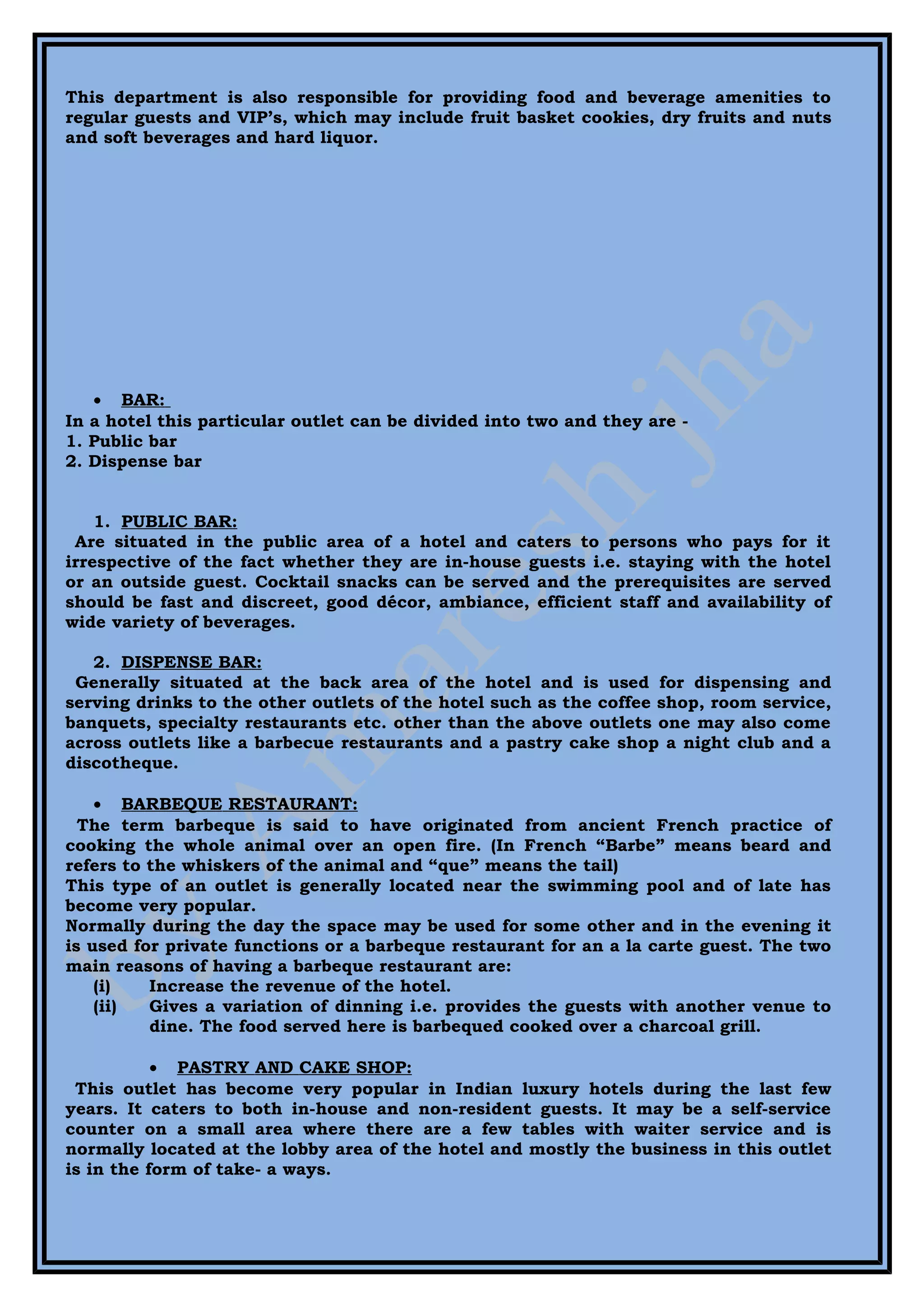 This department is also responsible for providing food and beverage amenities to
regular guests and VIP’s, which may include fruit basket cookies, dry fruits and nuts
and soft beverages and hard liquor.




   • BAR:
In a hotel this particular outlet can be divided into two and they are -
1. Public bar
2. Dispense bar


    1. PUBLIC BAR:
 Are situated in the public area of a hotel and caters to persons who pays for it
irrespective of the fact whether they are in-house guests i.e. staying with the hotel
or an outside guest. Cocktail snacks can be served and the prerequisites are served
should be fast and discreet, good décor, ambiance, efficient staff and availability of
wide variety of beverages.

   2. DISPENSE BAR:
 Generally situated at the back area of the hotel and is used for dispensing and
serving drinks to the other outlets of the hotel such as the coffee shop, room service,
banquets, specialty restaurants etc. other than the above outlets one may also come
across outlets like a barbecue restaurants and a pastry cake shop a night club and a
discotheque.

    • BARBEQUE RESTAURANT:
  The term barbeque is said to have originated from ancient French practice of
cooking the whole animal over an open fire. (In French “Barbe” means beard and
refers to the whiskers of the animal and “que” means the tail)
This type of an outlet is generally located near the swimming pool and of late has
become very popular.
Normally during the day the space may be used for some other and in the evening it
is used for private functions or a barbeque restaurant for an a la carte guest. The two
main reasons of having a barbeque restaurant are:
    (i)   Increase the revenue of the hotel.
    (ii)  Gives a variation of dinning i.e. provides the guests with another venue to
          dine. The food served here is barbequed cooked over a charcoal grill.

           • PASTRY AND CAKE SHOP:
 This outlet has become very popular in Indian luxury hotels during the last few
years. It caters to both in-house and non-resident guests. It may be a self-service
counter on a small area where there are a few tables with waiter service and is
normally located at the lobby area of the hotel and mostly the business in this outlet
is in the form of take- a ways.
 