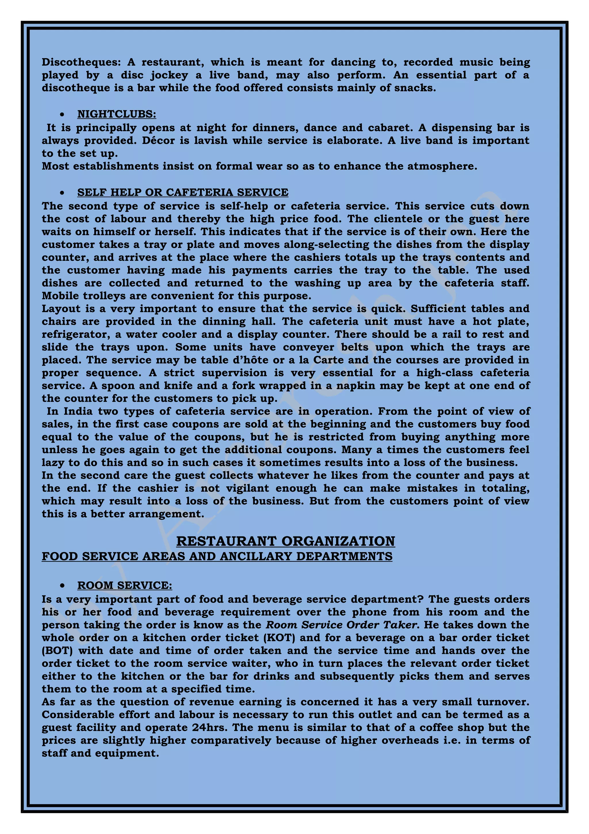 Discotheques: A restaurant, which is meant for dancing to, recorded music being
played by a disc jockey a live band, may also perform. An essential part of a
discotheque is a bar while the food offered consists mainly of snacks.

    • NIGHTCLUBS:
 It is principally opens at night for dinners, dance and cabaret. A dispensing bar is
always provided. Décor is lavish while service is elaborate. A live band is important
to the set up.
Most establishments insist on formal wear so as to enhance the atmosphere.

    • SELF HELP OR CAFETERIA SERVICE
The second type of service is self-help or cafeteria service. This service cuts down
the cost of labour and thereby the high price food. The clientele or the guest here
waits on himself or herself. This indicates that if the service is of their own. Here the
customer takes a tray or plate and moves along-selecting the dishes from the display
counter, and arrives at the place where the cashiers totals up the trays contents and
the customer having made his payments carries the tray to the table. The used
dishes are collected and returned to the washing up area by the cafeteria staff.
Mobile trolleys are convenient for this purpose.
Layout is a very important to ensure that the service is quick. Sufficient tables and
chairs are provided in the dinning hall. The cafeteria unit must have a hot plate,
refrigerator, a water cooler and a display counter. There should be a rail to rest and
slide the trays upon. Some units have conveyer belts upon which the trays are
placed. The service may be table d’hôte or a la Carte and the courses are provided in
proper sequence. A strict supervision is very essential for a high-class cafeteria
service. A spoon and knife and a fork wrapped in a napkin may be kept at one end of
the counter for the customers to pick up.
 In India two types of cafeteria service are in operation. From the point of view of
sales, in the first case coupons are sold at the beginning and the customers buy food
equal to the value of the coupons, but he is restricted from buying anything more
unless he goes again to get the additional coupons. Many a times the customers feel
lazy to do this and so in such cases it sometimes results into a loss of the business.
In the second care the guest collects whatever he likes from the counter and pays at
the end. If the cashier is not vigilant enough he can make mistakes in totaling,
which may result into a loss of the business. But from the customers point of view
this is a better arrangement.

                        RESTAURANT ORGANIZATION
FOOD SERVICE AREAS AND ANCILLARY DEPARTMENTS

   •   ROOM SERVICE:
Is a very important part of food and beverage service department? The guests orders
his or her food and beverage requirement over the phone from his room and the
person taking the order is know as the Room Service Order Taker. He takes down the
whole order on a kitchen order ticket (KOT) and for a beverage on a bar order ticket
(BOT) with date and time of order taken and the service time and hands over the
order ticket to the room service waiter, who in turn places the relevant order ticket
either to the kitchen or the bar for drinks and subsequently picks them and serves
them to the room at a specified time.
As far as the question of revenue earning is concerned it has a very small turnover.
Considerable effort and labour is necessary to run this outlet and can be termed as a
guest facility and operate 24hrs. The menu is similar to that of a coffee shop but the
prices are slightly higher comparatively because of higher overheads i.e. in terms of
staff and equipment.
 