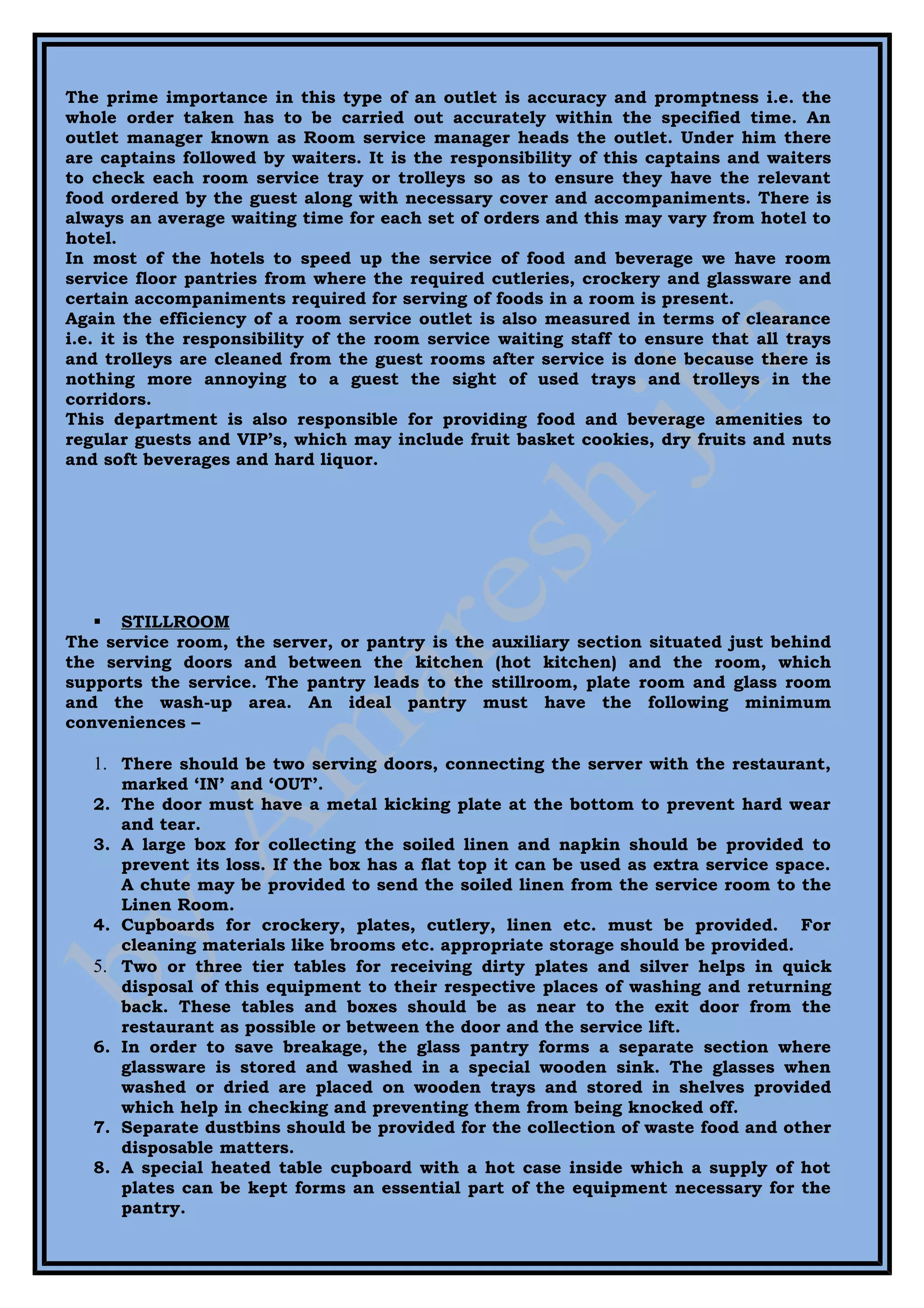The prime importance in this type of an outlet is accuracy and promptness i.e. the
whole order taken has to be carried out accurately within the specified time. An
outlet manager known as Room service manager heads the outlet. Under him there
are captains followed by waiters. It is the responsibility of this captains and waiters
to check each room service tray or trolleys so as to ensure they have the relevant
food ordered by the guest along with necessary cover and accompaniments. There is
always an average waiting time for each set of orders and this may vary from hotel to
hotel.
In most of the hotels to speed up the service of food and beverage we have room
service floor pantries from where the required cutleries, crockery and glassware and
certain accompaniments required for serving of foods in a room is present.
Again the efficiency of a room service outlet is also measured in terms of clearance
i.e. it is the responsibility of the room service waiting staff to ensure that all trays
and trolleys are cleaned from the guest rooms after service is done because there is
nothing more annoying to a guest the sight of used trays and trolleys in the
corridors.
This department is also responsible for providing food and beverage amenities to
regular guests and VIP’s, which may include fruit basket cookies, dry fruits and nuts
and soft beverages and hard liquor.




    STILLROOM
The service room, the server, or pantry is the auxiliary section situated just behind
the serving doors and between the kitchen (hot kitchen) and the room, which
supports the service. The pantry leads to the stillroom, plate room and glass room
and the wash-up area. An ideal pantry must have the following minimum
conveniences –

   1. There should be two serving doors, connecting the server with the restaurant,
      marked ‘IN’ and ‘OUT’.
   2. The door must have a metal kicking plate at the bottom to prevent hard wear
      and tear.
   3. A large box for collecting the soiled linen and napkin should be provided to
      prevent its loss. If the box has a flat top it can be used as extra service space.
      A chute may be provided to send the soiled linen from the service room to the
      Linen Room.
   4. Cupboards for crockery, plates, cutlery, linen etc. must be provided. For
      cleaning materials like brooms etc. appropriate storage should be provided.
   5. Two or three tier tables for receiving dirty plates and silver helps in quick
      disposal of this equipment to their respective places of washing and returning
      back. These tables and boxes should be as near to the exit door from the
      restaurant as possible or between the door and the service lift.
   6. In order to save breakage, the glass pantry forms a separate section where
      glassware is stored and washed in a special wooden sink. The glasses when
      washed or dried are placed on wooden trays and stored in shelves provided
      which help in checking and preventing them from being knocked off.
   7. Separate dustbins should be provided for the collection of waste food and other
      disposable matters.
   8. A special heated table cupboard with a hot case inside which a supply of hot
      plates can be kept forms an essential part of the equipment necessary for the
      pantry.
 