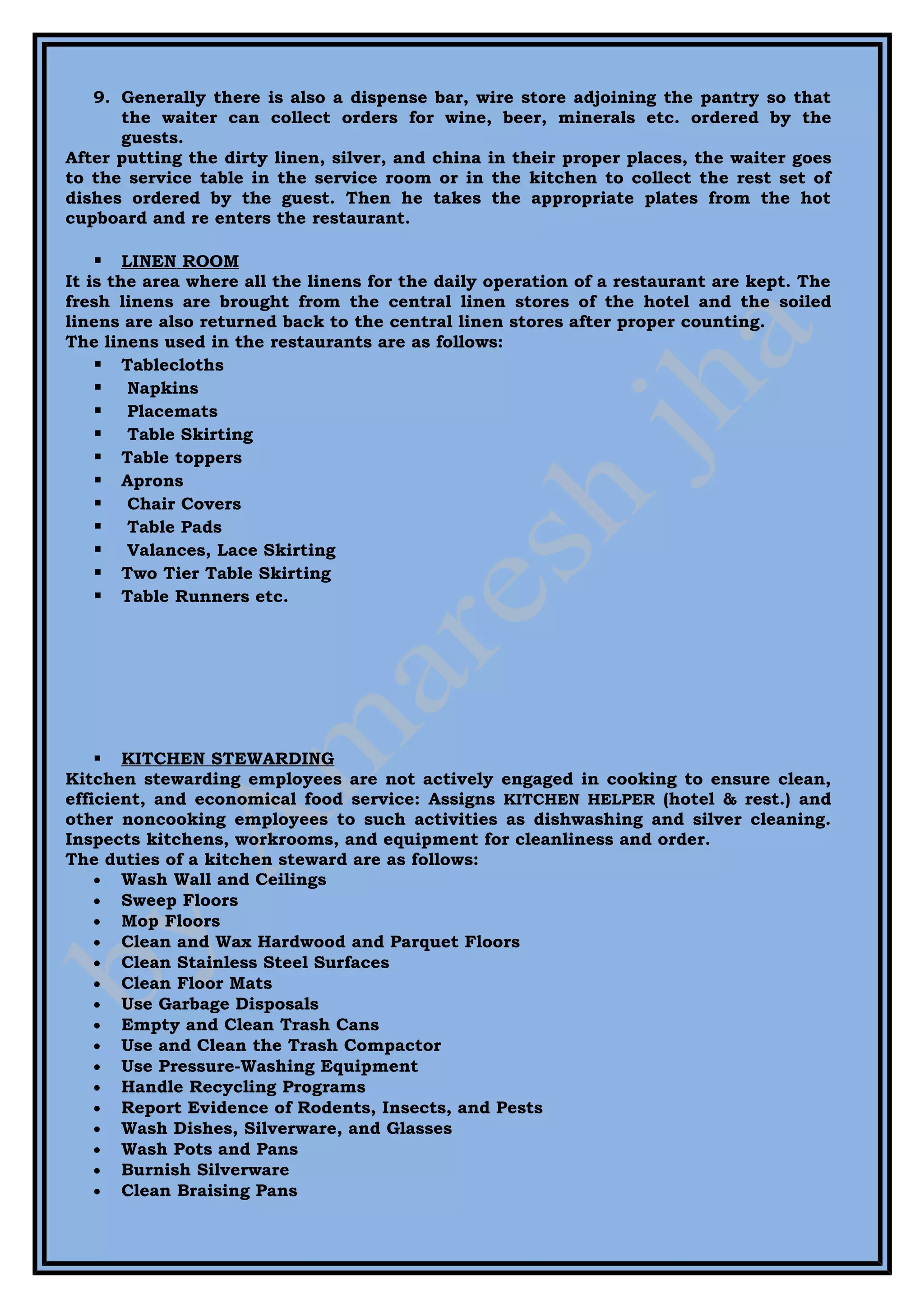 9. Generally there is also a dispense bar, wire store adjoining the pantry so that
      the waiter can collect orders for wine, beer, minerals etc. ordered by the
      guests.
After putting the dirty linen, silver, and china in their proper places, the waiter goes
to the service table in the service room or in the kitchen to collect the rest set of
dishes ordered by the guest. Then he takes the appropriate plates from the hot
cupboard and re enters the restaurant.

       LINEN ROOM
It is the area where all the linens for the daily operation of a restaurant are kept. The
fresh linens are brought from the central linen stores of the hotel and the soiled
linens are also returned back to the central linen stores after proper counting.
The linens used in the restaurants are as follows:
     Tablecloths
     Napkins
     Placemats
     Table Skirting
     Table toppers
     Aprons
     Chair Covers
     Table Pads
     Valances, Lace Skirting
     Two Tier Table Skirting
     Table Runners etc.




     KITCHEN STEWARDING
Kitchen stewarding employees are not actively engaged in cooking to ensure clean,
efficient, and economical food service: Assigns KITCHEN HELPER (hotel & rest.) and
other noncooking employees to such activities as dishwashing and silver cleaning.
Inspects kitchens, workrooms, and equipment for cleanliness and order.
The duties of a kitchen steward are as follows:
    • Wash Wall and Ceilings
    • Sweep Floors
    • Mop Floors
    • Clean and Wax Hardwood and Parquet Floors
    • Clean Stainless Steel Surfaces
    • Clean Floor Mats
    • Use Garbage Disposals
    • Empty and Clean Trash Cans
    • Use and Clean the Trash Compactor
    • Use Pressure-Washing Equipment
    • Handle Recycling Programs
    • Report Evidence of Rodents, Insects, and Pests
    • Wash Dishes, Silverware, and Glasses
    • Wash Pots and Pans
    • Burnish Silverware
    • Clean Braising Pans
 