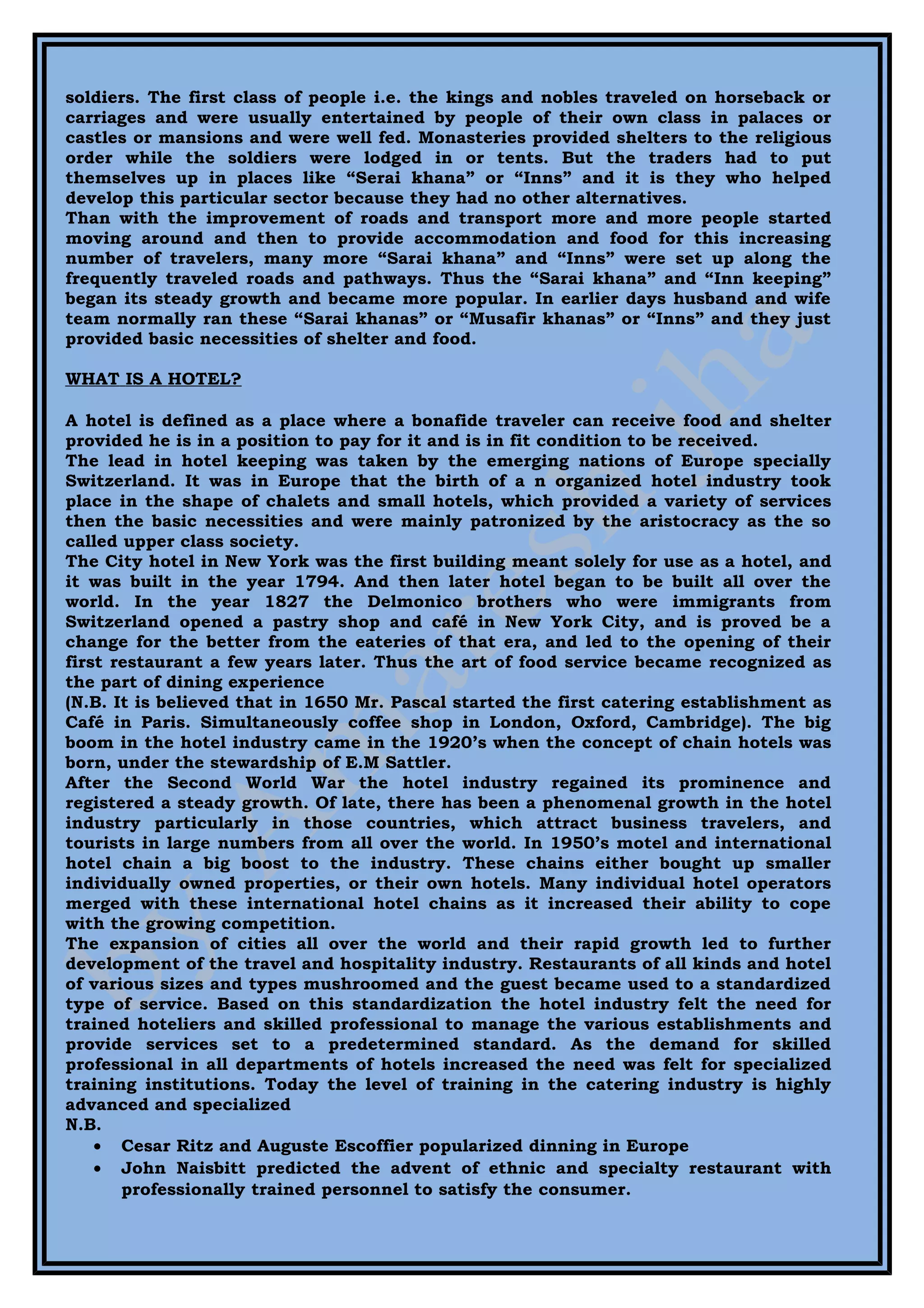 soldiers. The first class of people i.e. the kings and nobles traveled on horseback or
carriages and were usually entertained by people of their own class in palaces or
castles or mansions and were well fed. Monasteries provided shelters to the religious
order while the soldiers were lodged in or tents. But the traders had to put
themselves up in places like “Serai khana” or “Inns” and it is they who helped
develop this particular sector because they had no other alternatives.
Than with the improvement of roads and transport more and more people started
moving around and then to provide accommodation and food for this increasing
number of travelers, many more “Sarai khana” and “Inns” were set up along the
frequently traveled roads and pathways. Thus the “Sarai khana” and “Inn keeping”
began its steady growth and became more popular. In earlier days husband and wife
team normally ran these “Sarai khanas” or “Musafir khanas” or “Inns” and they just
provided basic necessities of shelter and food.

WHAT IS A HOTEL?

A hotel is defined as a place where a bonafide traveler can receive food and shelter
provided he is in a position to pay for it and is in fit condition to be received.
The lead in hotel keeping was taken by the emerging nations of Europe specially
Switzerland. It was in Europe that the birth of a n organized hotel industry took
place in the shape of chalets and small hotels, which provided a variety of services
then the basic necessities and were mainly patronized by the aristocracy as the so
called upper class society.
The City hotel in New York was the first building meant solely for use as a hotel, and
it was built in the year 1794. And then later hotel began to be built all over the
world. In the year 1827 the Delmonico brothers who were immigrants from
Switzerland opened a pastry shop and café in New York City, and is proved be a
change for the better from the eateries of that era, and led to the opening of their
first restaurant a few years later. Thus the art of food service became recognized as
the part of dining experience
(N.B. It is believed that in 1650 Mr. Pascal started the first catering establishment as
Café in Paris. Simultaneously coffee shop in London, Oxford, Cambridge). The big
boom in the hotel industry came in the 1920’s when the concept of chain hotels was
born, under the stewardship of E.M Sattler.
After the Second World War the hotel industry regained its prominence and
registered a steady growth. Of late, there has been a phenomenal growth in the hotel
industry particularly in those countries, which attract business travelers, and
tourists in large numbers from all over the world. In 1950’s motel and international
hotel chain a big boost to the industry. These chains either bought up smaller
individually owned properties, or their own hotels. Many individual hotel operators
merged with these international hotel chains as it increased their ability to cope
with the growing competition.
The expansion of cities all over the world and their rapid growth led to further
development of the travel and hospitality industry. Restaurants of all kinds and hotel
of various sizes and types mushroomed and the guest became used to a standardized
type of service. Based on this standardization the hotel industry felt the need for
trained hoteliers and skilled professional to manage the various establishments and
provide services set to a predetermined standard. As the demand for skilled
professional in all departments of hotels increased the need was felt for specialized
training institutions. Today the level of training in the catering industry is highly
advanced and specialized
N.B.
    • Cesar Ritz and Auguste Escoffier popularized dinning in Europe
    • John Naisbitt predicted the advent of ethnic and specialty restaurant with
       professionally trained personnel to satisfy the consumer.
 