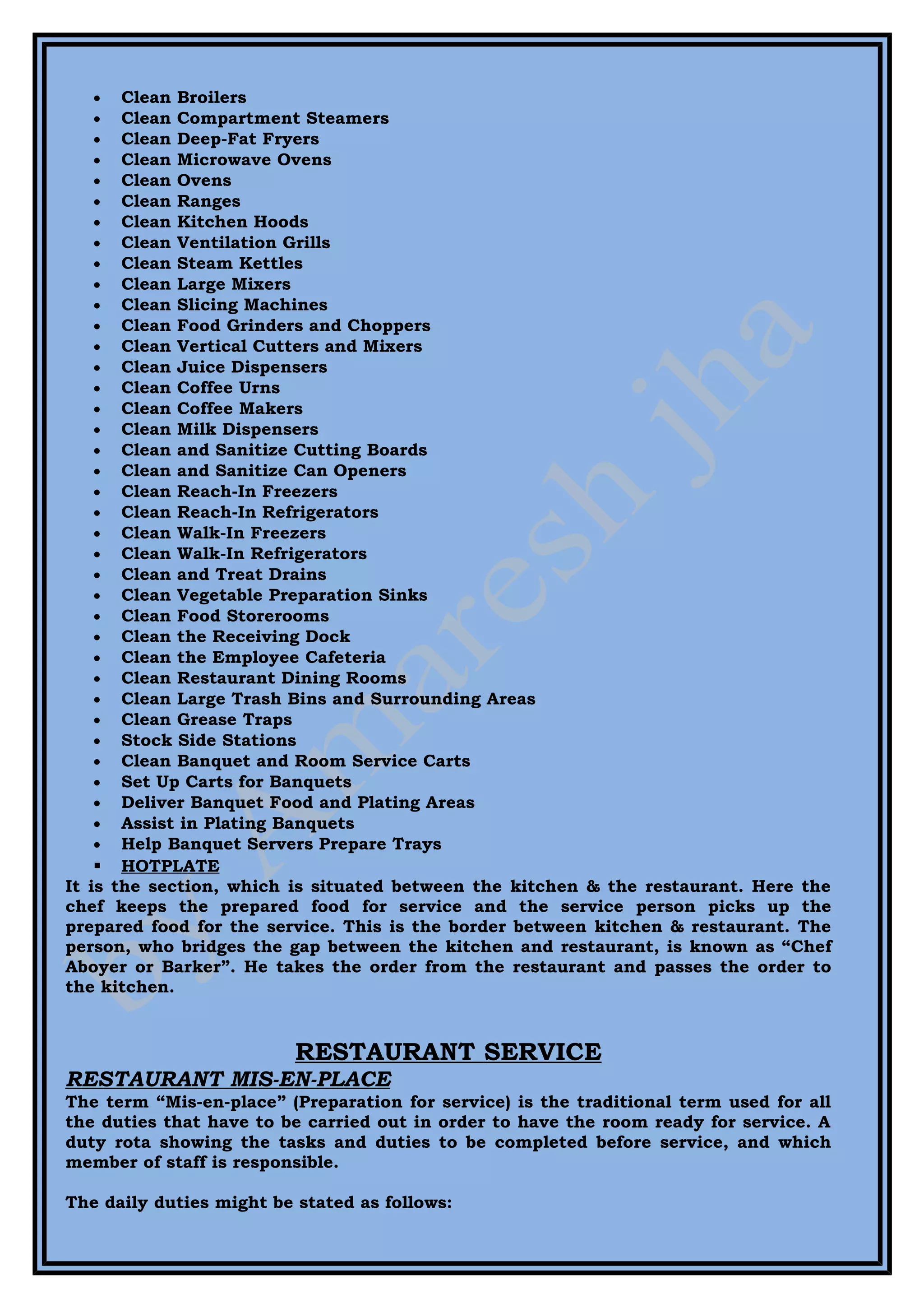 •   Clean Broilers
   •   Clean Compartment Steamers
   •   Clean Deep-Fat Fryers
   •   Clean Microwave Ovens
   •   Clean Ovens
   •   Clean Ranges
   •   Clean Kitchen Hoods
   •   Clean Ventilation Grills
   •   Clean Steam Kettles
   •   Clean Large Mixers
   •   Clean Slicing Machines
   •   Clean Food Grinders and Choppers
   •   Clean Vertical Cutters and Mixers
   •   Clean Juice Dispensers
   •   Clean Coffee Urns
   •   Clean Coffee Makers
   •   Clean Milk Dispensers
   •   Clean and Sanitize Cutting Boards
   •   Clean and Sanitize Can Openers
   •   Clean Reach-In Freezers
   •   Clean Reach-In Refrigerators
   •   Clean Walk-In Freezers
   •   Clean Walk-In Refrigerators
   •   Clean and Treat Drains
   •   Clean Vegetable Preparation Sinks
   •   Clean Food Storerooms
   •   Clean the Receiving Dock
   •   Clean the Employee Cafeteria
   •   Clean Restaurant Dining Rooms
   •   Clean Large Trash Bins and Surrounding Areas
   •   Clean Grease Traps
   •   Stock Side Stations
   •   Clean Banquet and Room Service Carts
   •   Set Up Carts for Banquets
   •   Deliver Banquet Food and Plating Areas
   •   Assist in Plating Banquets
   •   Help Banquet Servers Prepare Trays
     HOTPLATE
It is the section, which is situated between the kitchen & the restaurant. Here the
chef keeps the prepared food for service and the service person picks up the
prepared food for the service. This is the border between kitchen & restaurant. The
person, who bridges the gap between the kitchen and restaurant, is known as “Chef
Aboyer or Barker”. He takes the order from the restaurant and passes the order to
the kitchen.


                          RESTAURANT SERVICE
RESTAURANT MIS-EN-PLACE
The term “Mis-en-place” (Preparation for service) is the traditional term used for all
the duties that have to be carried out in order to have the room ready for service. A
duty rota showing the tasks and duties to be completed before service, and which
member of staff is responsible.

The daily duties might be stated as follows:
 