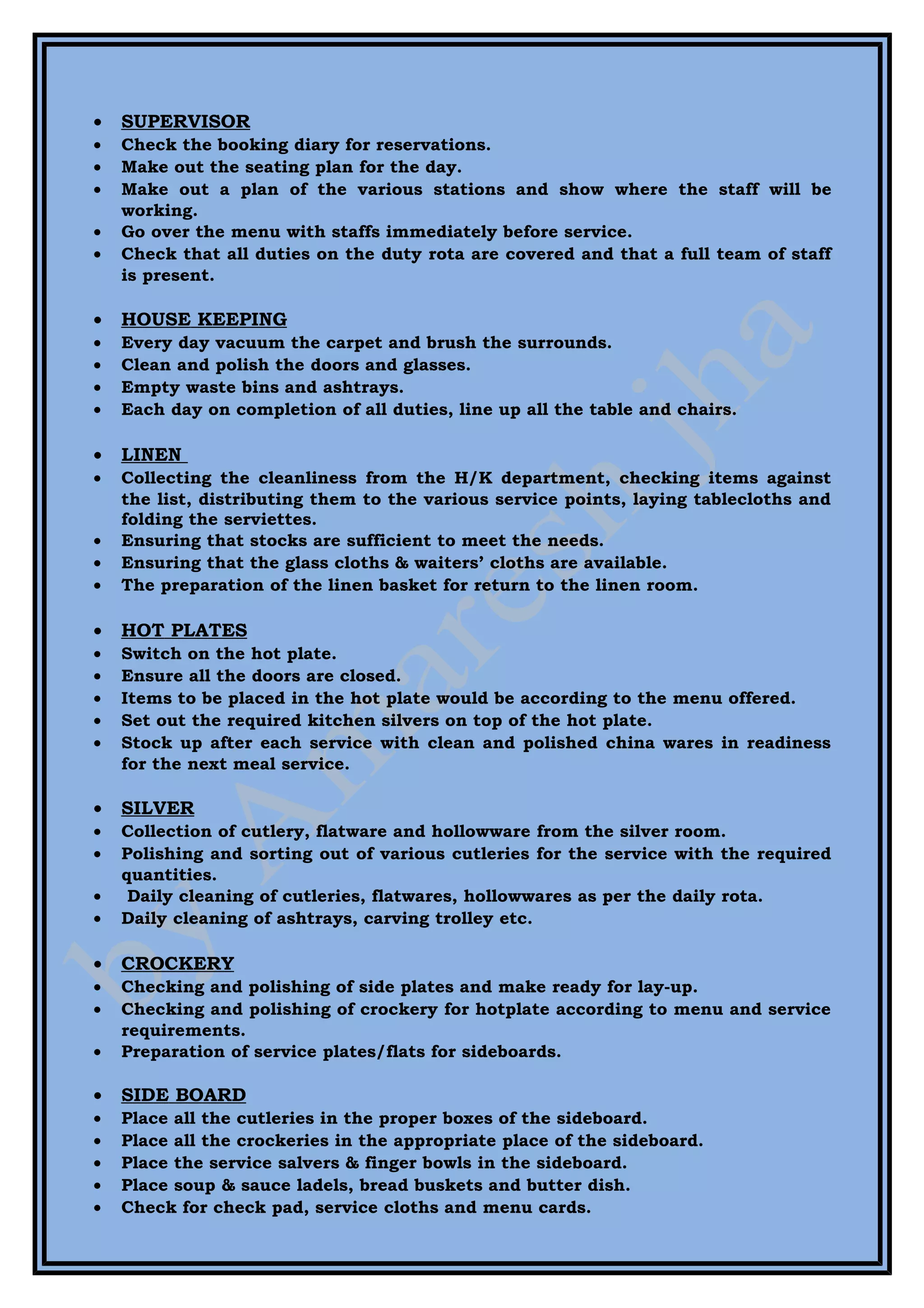 •   SUPERVISOR
•   Check the booking diary for reservations.
•   Make out the seating plan for the day.
•   Make out a plan of the various stations and show where the staff will be
    working.
•   Go over the menu with staffs immediately before service.
•   Check that all duties on the duty rota are covered and that a full team of staff
    is present.

•   HOUSE KEEPING
•   Every day vacuum the carpet and brush the surrounds.
•   Clean and polish the doors and glasses.
•   Empty waste bins and ashtrays.
•   Each day on completion of all duties, line up all the table and chairs.

•   LINEN
•   Collecting the cleanliness from the H/K department, checking items against
    the list, distributing them to the various service points, laying tablecloths and
    folding the serviettes.
•   Ensuring that stocks are sufficient to meet the needs.
•   Ensuring that the glass cloths & waiters’ cloths are available.
•   The preparation of the linen basket for return to the linen room.

•   HOT PLATES
•   Switch on the hot plate.
•   Ensure all the doors are closed.
•   Items to be placed in the hot plate would be according to the menu offered.
•   Set out the required kitchen silvers on top of the hot plate.
•   Stock up after each service with clean and polished china wares in readiness
    for the next meal service.

•   SILVER
•   Collection of cutlery, flatware and hollowware from the silver room.
•   Polishing and sorting out of various cutleries for the service with the required
    quantities.
•    Daily cleaning of cutleries, flatwares, hollowwares as per the daily rota.
•   Daily cleaning of ashtrays, carving trolley etc.

•   CROCKERY
•   Checking and polishing of side plates and make ready for lay-up.
•   Checking and polishing of crockery for hotplate according to menu and service
    requirements.
•   Preparation of service plates/flats for sideboards.

•   SIDE BOARD
•   Place all the cutleries in the proper boxes of the sideboard.
•   Place all the crockeries in the appropriate place of the sideboard.
•   Place the service salvers & finger bowls in the sideboard.
•   Place soup & sauce ladels, bread buskets and butter dish.
•   Check for check pad, service cloths and menu cards.
 