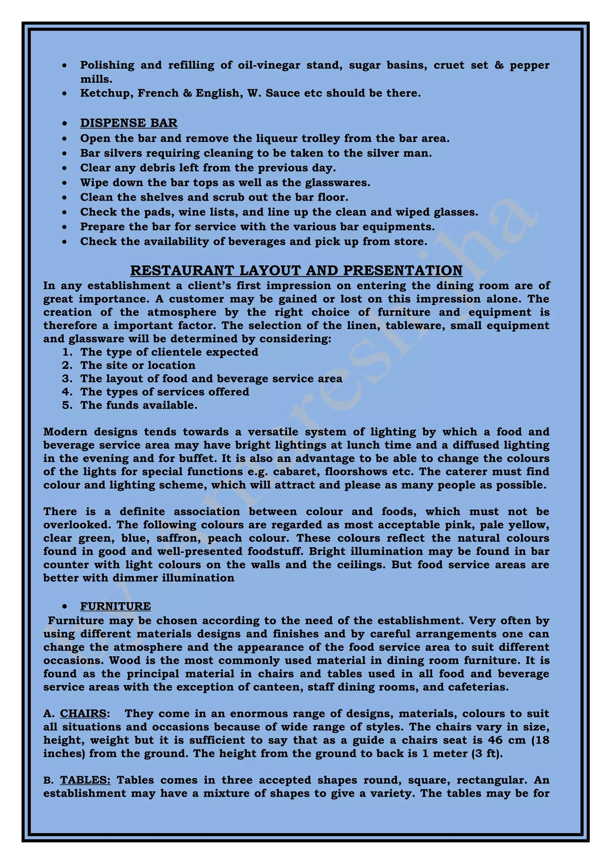 •   Polishing and refilling of oil-vinegar stand, sugar basins, cruet set & pepper
       mills.
   •   Ketchup, French & English, W. Sauce etc should be there.

   •   DISPENSE BAR
   •   Open the bar and remove the liqueur trolley from the bar area.
   •   Bar silvers requiring cleaning to be taken to the silver man.
   •   Clear any debris left from the previous day.
   •   Wipe down the bar tops as well as the glasswares.
   •   Clean the shelves and scrub out the bar floor.
   •   Check the pads, wine lists, and line up the clean and wiped glasses.
   •   Prepare the bar for service with the various bar equipments.
   •   Check the availability of beverages and pick up from store.

               RESTAURANT LAYOUT AND PRESENTATION
In any establishment a client’s first impression on entering the dining room are of
great importance. A customer may be gained or lost on this impression alone. The
creation of the atmosphere by the right choice of furniture and equipment is
therefore a important factor. The selection of the linen, tableware, small equipment
and glassware will be determined by considering:
   1. The type of clientele expected
   2. The site or location
   3. The layout of food and beverage service area
   4. The types of services offered
   5. The funds available.

Modern designs tends towards a versatile system of lighting by which a food and
beverage service area may have bright lightings at lunch time and a diffused lighting
in the evening and for buffet. It is also an advantage to be able to change the colours
of the lights for special functions e.g. cabaret, floorshows etc. The caterer must find
colour and lighting scheme, which will attract and please as many people as possible.

There is a definite association between colour and foods, which must not be
overlooked. The following colours are regarded as most acceptable pink, pale yellow,
clear green, blue, saffron, peach colour. These colours reflect the natural colours
found in good and well-presented foodstuff. Bright illumination may be found in bar
counter with light colours on the walls and the ceilings. But food service areas are
better with dimmer illumination

   •  FURNITURE
 Furniture may be chosen according to the need of the establishment. Very often by
using different materials designs and finishes and by careful arrangements one can
change the atmosphere and the appearance of the food service area to suit different
occasions. Wood is the most commonly used material in dining room furniture. It is
found as the principal material in chairs and tables used in all food and beverage
service areas with the exception of canteen, staff dining rooms, and cafeterias.

A. CHAIRS: They come in an enormous range of designs, materials, colours to suit
all situations and occasions because of wide range of styles. The chairs vary in size,
height, weight but it is sufficient to say that as a guide a chairs seat is 46 cm (18
inches) from the ground. The height from the ground to back is 1 meter (3 ft).

B. TABLES: Tables comes in three accepted shapes round, square, rectangular. An
establishment may have a mixture of shapes to give a variety. The tables may be for
 