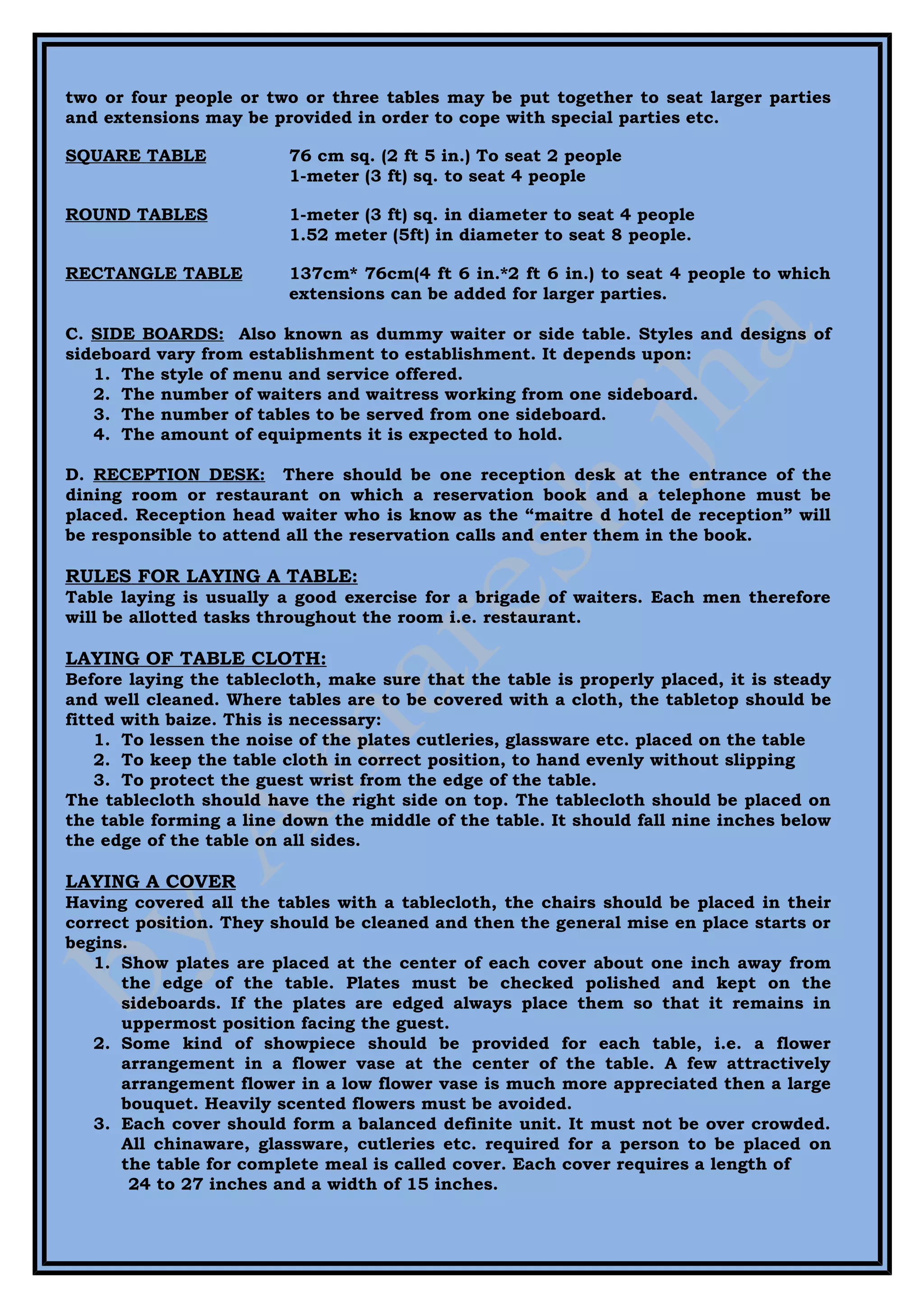 two or four people or two or three tables may be put together to seat larger parties
and extensions may be provided in order to cope with special parties etc.

SQUARE TABLE             76 cm sq. (2 ft 5 in.) To seat 2 people
                         1-meter (3 ft) sq. to seat 4 people

ROUND TABLES             1-meter (3 ft) sq. in diameter to seat 4 people
                         1.52 meter (5ft) in diameter to seat 8 people.

RECTANGLE TABLE          137cm* 76cm(4 ft 6 in.*2 ft 6 in.) to seat 4 people to which
                         extensions can be added for larger parties.

C. SIDE BOARDS: Also known as dummy waiter or side table. Styles and designs of
sideboard vary from establishment to establishment. It depends upon:
   1. The style of menu and service offered.
   2. The number of waiters and waitress working from one sideboard.
   3. The number of tables to be served from one sideboard.
   4. The amount of equipments it is expected to hold.

D. RECEPTION DESK: There should be one reception desk at the entrance of the
dining room or restaurant on which a reservation book and a telephone must be
placed. Reception head waiter who is know as the “maitre d hotel de reception” will
be responsible to attend all the reservation calls and enter them in the book.

RULES FOR LAYING A TABLE:
Table laying is usually a good exercise for a brigade of waiters. Each men therefore
will be allotted tasks throughout the room i.e. restaurant.

LAYING OF TABLE CLOTH:
Before laying the tablecloth, make sure that the table is properly placed, it is steady
and well cleaned. Where tables are to be covered with a cloth, the tabletop should be
fitted with baize. This is necessary:
    1. To lessen the noise of the plates cutleries, glassware etc. placed on the table
    2. To keep the table cloth in correct position, to hand evenly without slipping
    3. To protect the guest wrist from the edge of the table.
The tablecloth should have the right side on top. The tablecloth should be placed on
the table forming a line down the middle of the table. It should fall nine inches below
the edge of the table on all sides.

LAYING A COVER
Having covered all the tables with a tablecloth, the chairs should be placed in their
correct position. They should be cleaned and then the general mise en place starts or
begins.
   1. Show plates are placed at the center of each cover about one inch away from
      the edge of the table. Plates must be checked polished and kept on the
      sideboards. If the plates are edged always place them so that it remains in
      uppermost position facing the guest.
   2. Some kind of showpiece should be provided for each table, i.e. a flower
      arrangement in a flower vase at the center of the table. A few attractively
      arrangement flower in a low flower vase is much more appreciated then a large
      bouquet. Heavily scented flowers must be avoided.
   3. Each cover should form a balanced definite unit. It must not be over crowded.
      All chinaware, glassware, cutleries etc. required for a person to be placed on
      the table for complete meal is called cover. Each cover requires a length of
        24 to 27 inches and a width of 15 inches.
 