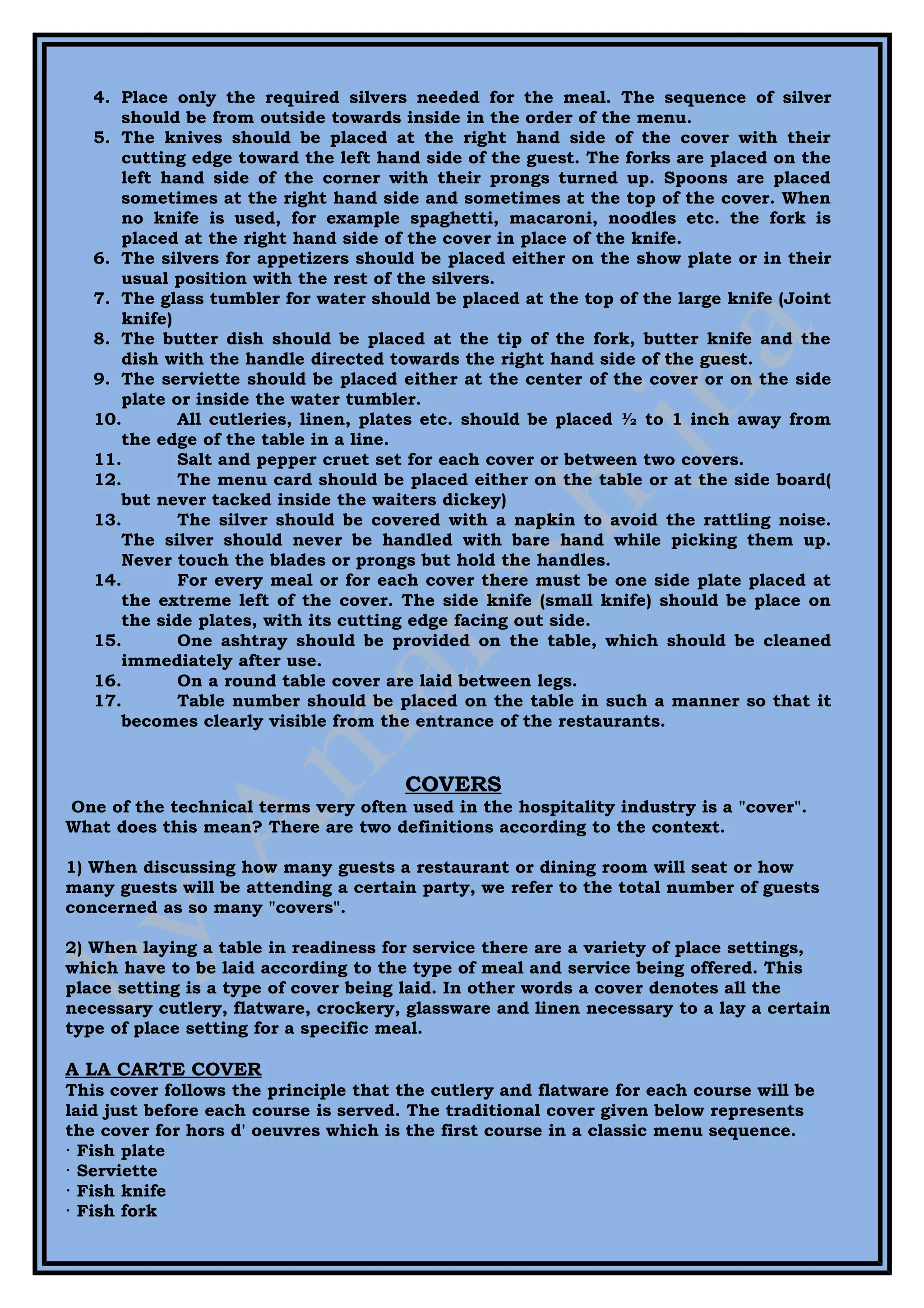4. Place only the required silvers needed for the meal. The sequence of silver
      should be from outside towards inside in the order of the menu.
   5. The knives should be placed at the right hand side of the cover with their
      cutting edge toward the left hand side of the guest. The forks are placed on the
      left hand side of the corner with their prongs turned up. Spoons are placed
      sometimes at the right hand side and sometimes at the top of the cover. When
      no knife is used, for example spaghetti, macaroni, noodles etc. the fork is
      placed at the right hand side of the cover in place of the knife.
   6. The silvers for appetizers should be placed either on the show plate or in their
      usual position with the rest of the silvers.
   7. The glass tumbler for water should be placed at the top of the large knife (Joint
      knife)
   8. The butter dish should be placed at the tip of the fork, butter knife and the
      dish with the handle directed towards the right hand side of the guest.
   9. The serviette should be placed either at the center of the cover or on the side
      plate or inside the water tumbler.
   10.       All cutleries, linen, plates etc. should be placed ½ to 1 inch away from
      the edge of the table in a line.
   11.       Salt and pepper cruet set for each cover or between two covers.
   12.       The menu card should be placed either on the table or at the side board(
      but never tacked inside the waiters dickey)
   13.       The silver should be covered with a napkin to avoid the rattling noise.
      The silver should never be handled with bare hand while picking them up.
      Never touch the blades or prongs but hold the handles.
   14.       For every meal or for each cover there must be one side plate placed at
      the extreme left of the cover. The side knife (small knife) should be place on
      the side plates, with its cutting edge facing out side.
   15.       One ashtray should be provided on the table, which should be cleaned
      immediately after use.
   16.       On a round table cover are laid between legs.
   17.       Table number should be placed on the table in such a manner so that it
      becomes clearly visible from the entrance of the restaurants.


                                       COVERS
One of the technical terms very often used in the hospitality industry is a "cover".
What does this mean? There are two definitions according to the context.

1) When discussing how many guests a restaurant or dining room will seat or how
many guests will be attending a certain party, we refer to the total number of guests
concerned as so many "covers".

2) When laying a table in readiness for service there are a variety of place settings,
which have to be laid according to the type of meal and service being offered. This
place setting is a type of cover being laid. In other words a cover denotes all the
necessary cutlery, flatware, crockery, glassware and linen necessary to a lay a certain
type of place setting for a specific meal.

A LA CARTE COVER
This cover follows the principle that the cutlery and flatware for each course will be
laid just before each course is served. The traditional cover given below represents
the cover for hors d' oeuvres which is the first course in a classic menu sequence.
· Fish plate
· Serviette
· Fish knife
· Fish fork
 