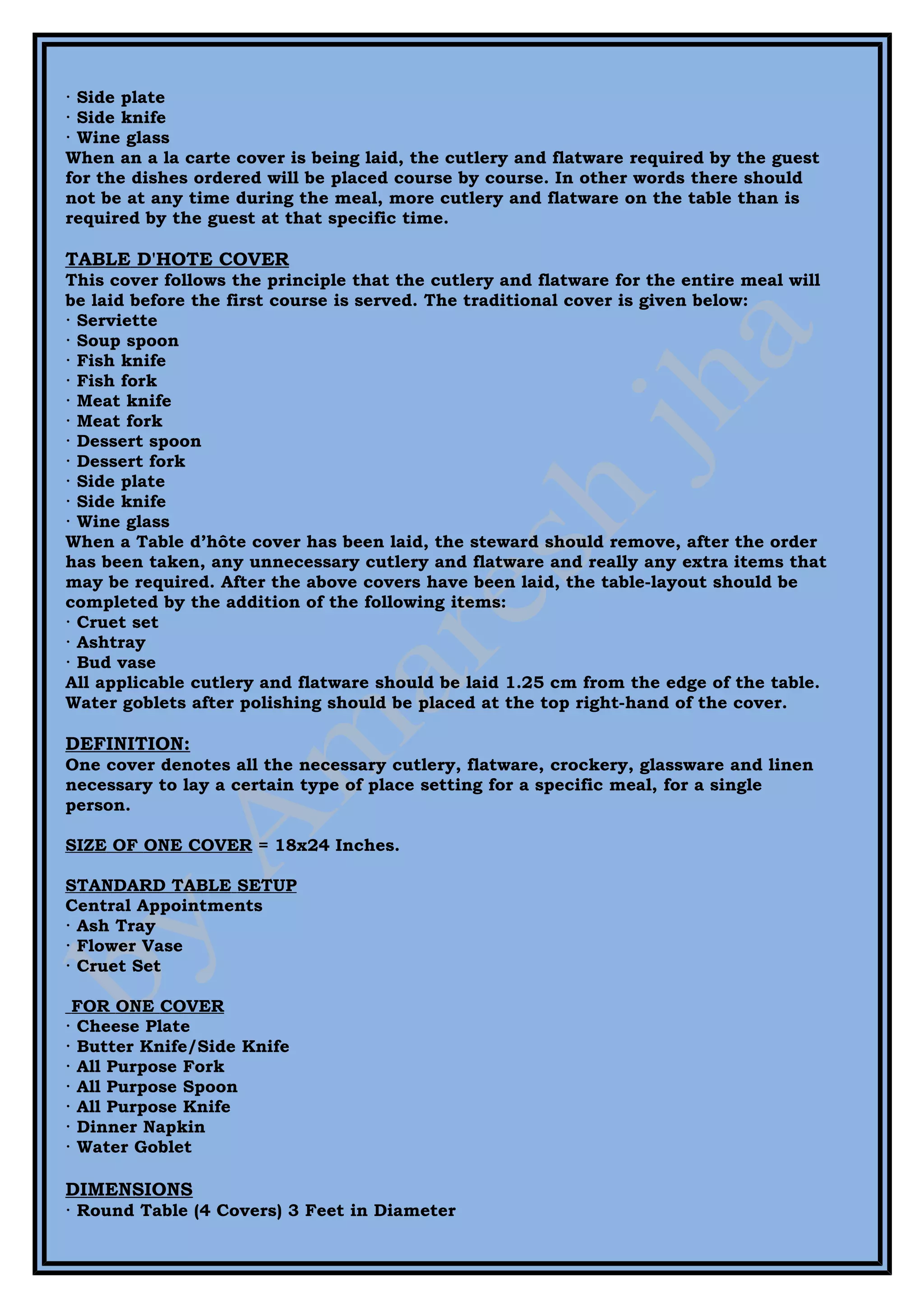 · Side plate
· Side knife
· Wine glass
When an a la carte cover is being laid, the cutlery and flatware required by the guest
for the dishes ordered will be placed course by course. In other words there should
not be at any time during the meal, more cutlery and flatware on the table than is
required by the guest at that specific time.

TABLE D'HOTE COVER
This cover follows the principle that the cutlery and flatware for the entire meal will
be laid before the first course is served. The traditional cover is given below:
· Serviette
· Soup spoon
· Fish knife
· Fish fork
· Meat knife
· Meat fork
· Dessert spoon
· Dessert fork
· Side plate
· Side knife
· Wine glass
When a Table d’hôte cover has been laid, the steward should remove, after the order
has been taken, any unnecessary cutlery and flatware and really any extra items that
may be required. After the above covers have been laid, the table-layout should be
completed by the addition of the following items:
· Cruet set
· Ashtray
· Bud vase
All applicable cutlery and flatware should be laid 1.25 cm from the edge of the table.
Water goblets after polishing should be placed at the top right-hand of the cover.

DEFINITION:
One cover denotes all the necessary cutlery, flatware, crockery, glassware and linen
necessary to lay a certain type of place setting for a specific meal, for a single
person.

SIZE OF ONE COVER = 18x24 Inches.

STANDARD TABLE SETUP
Central Appointments
· Ash Tray
· Flower Vase
· Cruet Set

 FOR ONE COVER
· Cheese Plate
· Butter Knife/Side Knife
· All Purpose Fork
· All Purpose Spoon
· All Purpose Knife
· Dinner Napkin
· Water Goblet

DIMENSIONS
· Round Table (4 Covers) 3 Feet in Diameter
 