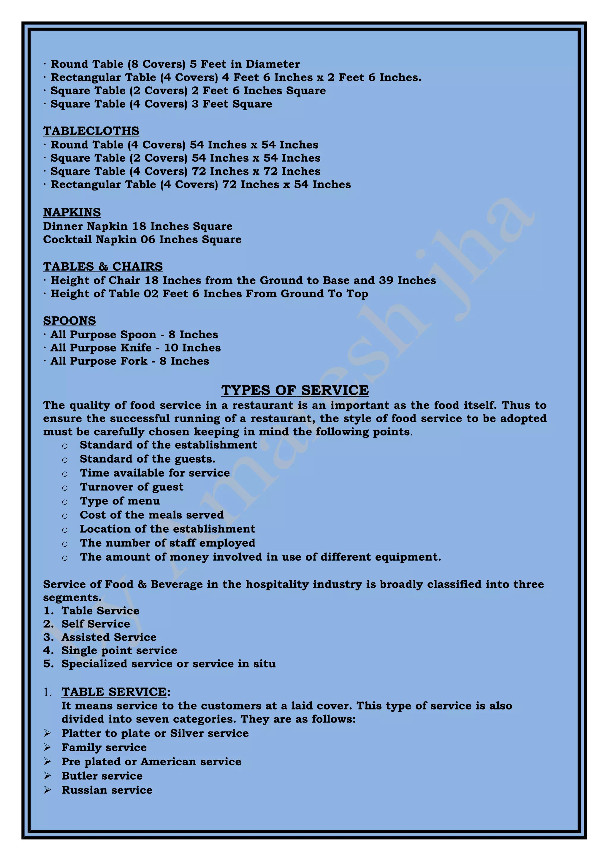 ·   Round Table (8 Covers) 5 Feet in Diameter
·   Rectangular Table (4 Covers) 4 Feet 6 Inches x 2 Feet 6 Inches.
·   Square Table (2 Covers) 2 Feet 6 Inches Square
·   Square Table (4 Covers) 3 Feet Square

TABLECLOTHS
·   Round Table (4 Covers) 54 Inches x 54 Inches
·   Square Table (2 Covers) 54 Inches x 54 Inches
·   Square Table (4 Covers) 72 Inches x 72 Inches
·   Rectangular Table (4 Covers) 72 Inches x 54 Inches

NAPKINS
Dinner Napkin 18 Inches Square
Cocktail Napkin 06 Inches Square

TABLES & CHAIRS
· Height of Chair 18 Inches from the Ground to Base and 39 Inches
· Height of Table 02 Feet 6 Inches From Ground To Top

SPOONS
· All Purpose Spoon - 8 Inches
· All Purpose Knife - 10 Inches
· All Purpose Fork - 8 Inches

                                  TYPES OF SERVICE
The quality of food service in a restaurant is an important as the food itself. Thus to
ensure the successful running of a restaurant, the style of food service to be adopted
must be carefully chosen keeping in mind the following points.
   o Standard of the establishment
   o Standard of the guests.
   o Time available for service
   o Turnover of guest
   o Type of menu
   o Cost of the meals served
   o Location of the establishment
   o The number of staff employed
   o The amount of money involved in use of different equipment.

Service of Food & Beverage in the hospitality industry is broadly classified into three
segments.
1. Table Service
2. Self Service
3. Assisted Service
4. Single point service
5. Specialized service or service in situ

1. TABLE SERVICE:
     It means service to the customers at a laid cover. This type of service is also
     divided into seven categories. They are as follows:
    Platter to plate or Silver service
    Family service
    Pre plated or American service
    Butler service
    Russian service
 