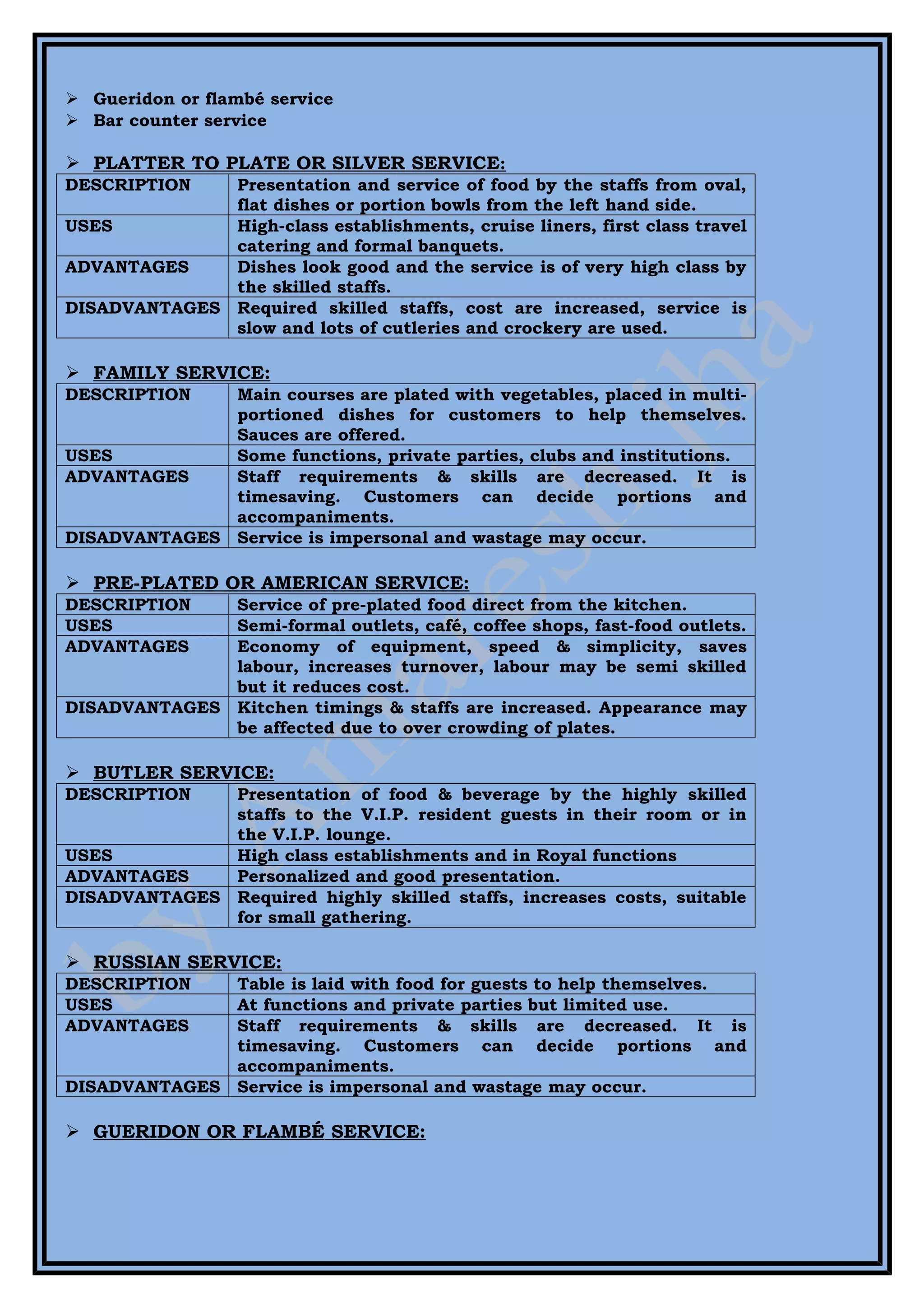  Gueridon or flambé service
 Bar counter service

 PLATTER TO PLATE OR SILVER SERVICE:
DESCRIPTION   Presentation and service of food by the staffs from oval,
              flat dishes or portion bowls from the left hand side.
USES          High-class establishments, cruise liners, first class travel
              catering and formal banquets.
ADVANTAGES    Dishes look good and the service is of very high class by
              the skilled staffs.
DISADVANTAGES Required skilled staffs, cost are increased, service is
              slow and lots of cutleries and crockery are used.

 FAMILY SERVICE:
DESCRIPTION   Main courses are plated with vegetables, placed in multi-
              portioned dishes for customers to help themselves.
              Sauces are offered.
USES          Some functions, private parties, clubs and institutions.
ADVANTAGES    Staff requirements & skills are decreased. It is
              timesaving. Customers can decide portions and
              accompaniments.
DISADVANTAGES Service is impersonal and wastage may occur.

 PRE-PLATED OR AMERICAN SERVICE:
DESCRIPTION   Service of pre-plated food direct from the kitchen.
USES          Semi-formal outlets, café, coffee shops, fast-food outlets.
ADVANTAGES    Economy of equipment, speed & simplicity, saves
              labour, increases turnover, labour may be semi skilled
              but it reduces cost.
DISADVANTAGES Kitchen timings & staffs are increased. Appearance may
              be affected due to over crowding of plates.

 BUTLER SERVICE:
DESCRIPTION   Presentation of food & beverage by the highly skilled
              staffs to the V.I.P. resident guests in their room or in
              the V.I.P. lounge.
USES          High class establishments and in Royal functions
ADVANTAGES    Personalized and good presentation.
DISADVANTAGES Required highly skilled staffs, increases costs, suitable
              for small gathering.

 RUSSIAN SERVICE:
DESCRIPTION   Table is laid with food for guests to help themselves.
USES          At functions and private parties but limited use.
ADVANTAGES    Staff requirements & skills are decreased. It is
              timesaving. Customers can decide portions and
              accompaniments.
DISADVANTAGES Service is impersonal and wastage may occur.

 GUERIDON OR FLAMBÉ SERVICE:
 