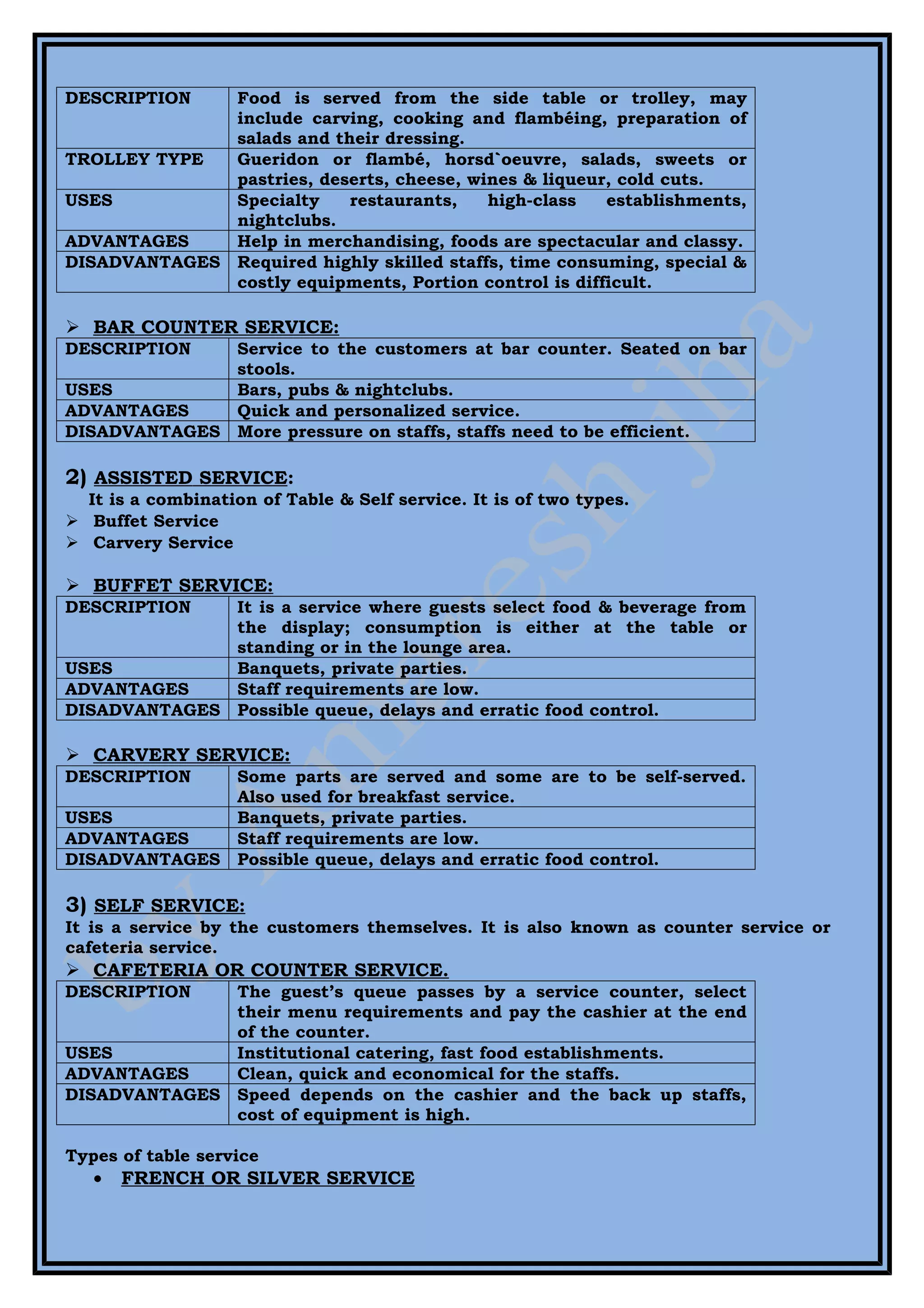 DESCRIPTION   Food is served from the side table or trolley, may
              include carving, cooking and flambéing, preparation of
              salads and their dressing.
TROLLEY TYPE  Gueridon or flambé, horsd`oeuvre, salads, sweets or
              pastries, deserts, cheese, wines & liqueur, cold cuts.
USES          Specialty    restaurants,    high-class   establishments,
              nightclubs.
ADVANTAGES    Help in merchandising, foods are spectacular and classy.
DISADVANTAGES Required highly skilled staffs, time consuming, special &
              costly equipments, Portion control is difficult.

 BAR COUNTER SERVICE:
DESCRIPTION   Service to the customers at bar counter. Seated on bar
              stools.
USES          Bars, pubs & nightclubs.
ADVANTAGES    Quick and personalized service.
DISADVANTAGES More pressure on staffs, staffs need to be efficient.

2) ASSISTED SERVICE:
  It is a combination of Table & Self service. It is of two types.
 Buffet Service
 Carvery Service

 BUFFET SERVICE:
DESCRIPTION   It is a service where guests select food & beverage from
              the display; consumption is either at the table or
              standing or in the lounge area.
USES          Banquets, private parties.
ADVANTAGES    Staff requirements are low.
DISADVANTAGES Possible queue, delays and erratic food control.

 CARVERY SERVICE:
DESCRIPTION   Some parts are served and some are to be self-served.
              Also used for breakfast service.
USES          Banquets, private parties.
ADVANTAGES    Staff requirements are low.
DISADVANTAGES Possible queue, delays and erratic food control.

3) SELF SERVICE:
It is a service by the customers themselves. It is also known as counter service or
cafeteria service.
 CAFETERIA OR COUNTER SERVICE.
DESCRIPTION   The guest’s queue passes by a service counter, select
              their menu requirements and pay the cashier at the end
              of the counter.
USES          Institutional catering, fast food establishments.
ADVANTAGES    Clean, quick and economical for the staffs.
DISADVANTAGES Speed depends on the cashier and the back up staffs,
              cost of equipment is high.

Types of table service
   •   FRENCH OR SILVER SERVICE
 