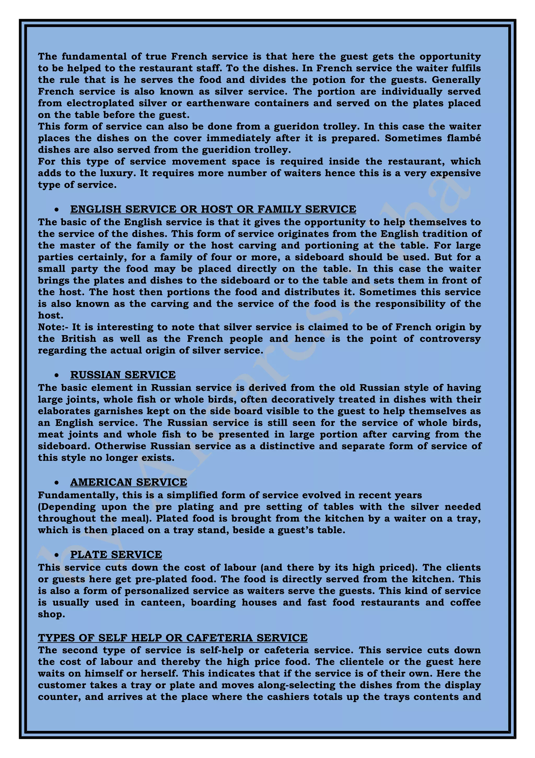 The fundamental of true French service is that here the guest gets the opportunity
to be helped to the restaurant staff. To the dishes. In French service the waiter fulfils
the rule that is he serves the food and divides the potion for the guests. Generally
French service is also known as silver service. The portion are individually served
from electroplated silver or earthenware containers and served on the plates placed
on the table before the guest.
This form of service can also be done from a gueridon trolley. In this case the waiter
places the dishes on the cover immediately after it is prepared. Sometimes flambé
dishes are also served from the gueridion trolley.
For this type of service movement space is required inside the restaurant, which
adds to the luxury. It requires more number of waiters hence this is a very expensive
type of service.

   •   ENGLISH SERVICE OR HOST OR FAMILY SERVICE
The basic of the English service is that it gives the opportunity to help themselves to
the service of the dishes. This form of service originates from the English tradition of
the master of the family or the host carving and portioning at the table. For large
parties certainly, for a family of four or more, a sideboard should be used. But for a
small party the food may be placed directly on the table. In this case the waiter
brings the plates and dishes to the sideboard or to the table and sets them in front of
the host. The host then portions the food and distributes it. Sometimes this service
is also known as the carving and the service of the food is the responsibility of the
host.
Note:- It is interesting to note that silver service is claimed to be of French origin by
the British as well as the French people and hence is the point of controversy
regarding the actual origin of silver service.

   •   RUSSIAN SERVICE
The basic element in Russian service is derived from the old Russian style of having
large joints, whole fish or whole birds, often decoratively treated in dishes with their
elaborates garnishes kept on the side board visible to the guest to help themselves as
an English service. The Russian service is still seen for the service of whole birds,
meat joints and whole fish to be presented in large portion after carving from the
sideboard. Otherwise Russian service as a distinctive and separate form of service of
this style no longer exists.

   •   AMERICAN SERVICE
Fundamentally, this is a simplified form of service evolved in recent years
(Depending upon the pre plating and pre setting of tables with the silver needed
throughout the meal). Plated food is brought from the kitchen by a waiter on a tray,
which is then placed on a tray stand, beside a guest’s table.

   •   PLATE SERVICE
This service cuts down the cost of labour (and there by its high priced). The clients
or guests here get pre-plated food. The food is directly served from the kitchen. This
is also a form of personalized service as waiters serve the guests. This kind of service
is usually used in canteen, boarding houses and fast food restaurants and coffee
shop.

TYPES OF SELF HELP OR CAFETERIA SERVICE
The second type of service is self-help or cafeteria service. This service cuts down
the cost of labour and thereby the high price food. The clientele or the guest here
waits on himself or herself. This indicates that if the service is of their own. Here the
customer takes a tray or plate and moves along-selecting the dishes from the display
counter, and arrives at the place where the cashiers totals up the trays contents and
 