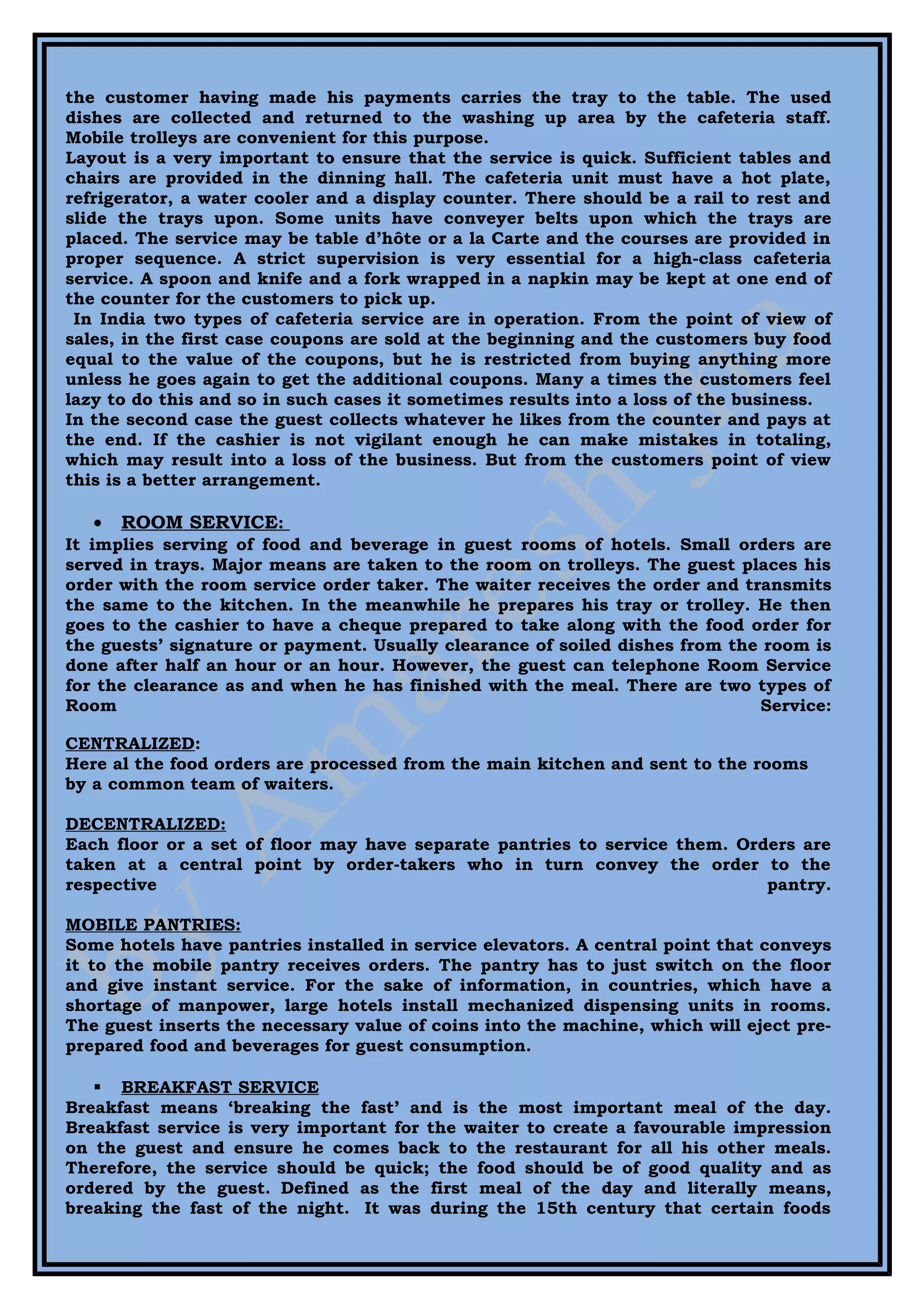 the customer having made his payments carries the tray to the table. The used
dishes are collected and returned to the washing up area by the cafeteria staff.
Mobile trolleys are convenient for this purpose.
Layout is a very important to ensure that the service is quick. Sufficient tables and
chairs are provided in the dinning hall. The cafeteria unit must have a hot plate,
refrigerator, a water cooler and a display counter. There should be a rail to rest and
slide the trays upon. Some units have conveyer belts upon which the trays are
placed. The service may be table d’hôte or a la Carte and the courses are provided in
proper sequence. A strict supervision is very essential for a high-class cafeteria
service. A spoon and knife and a fork wrapped in a napkin may be kept at one end of
the counter for the customers to pick up.
 In India two types of cafeteria service are in operation. From the point of view of
sales, in the first case coupons are sold at the beginning and the customers buy food
equal to the value of the coupons, but he is restricted from buying anything more
unless he goes again to get the additional coupons. Many a times the customers feel
lazy to do this and so in such cases it sometimes results into a loss of the business.
In the second case the guest collects whatever he likes from the counter and pays at
the end. If the cashier is not vigilant enough he can make mistakes in totaling,
which may result into a loss of the business. But from the customers point of view
this is a better arrangement.

   •   ROOM SERVICE:
It implies serving of food and beverage in guest rooms of hotels. Small orders are
served in trays. Major means are taken to the room on trolleys. The guest places his
order with the room service order taker. The waiter receives the order and transmits
the same to the kitchen. In the meanwhile he prepares his tray or trolley. He then
goes to the cashier to have a cheque prepared to take along with the food order for
the guests’ signature or payment. Usually clearance of soiled dishes from the room is
done after half an hour or an hour. However, the guest can telephone Room Service
for the clearance as and when he has finished with the meal. There are two types of
Room                                                                         Service:

CENTRALIZED:
Here al the food orders are processed from the main kitchen and sent to the rooms
by a common team of waiters.

DECENTRALIZED:
Each floor or a set of floor may have separate pantries to service them. Orders are
taken at a central point by order-takers who in turn convey the order to the
respective                                                                  pantry.

MOBILE PANTRIES:
Some hotels have pantries installed in service elevators. A central point that conveys
it to the mobile pantry receives orders. The pantry has to just switch on the floor
and give instant service. For the sake of information, in countries, which have a
shortage of manpower, large hotels install mechanized dispensing units in rooms.
The guest inserts the necessary value of coins into the machine, which will eject pre-
prepared food and beverages for guest consumption.

    BREAKFAST SERVICE
Breakfast means ‘breaking the fast’ and is the most important meal of the day.
Breakfast service is very important for the waiter to create a favourable impression
on the guest and ensure he comes back to the restaurant for all his other meals.
Therefore, the service should be quick; the food should be of good quality and as
ordered by the guest. Defined as the first meal of the day and literally means,
breaking the fast of the night. It was during the 15th century that certain foods
 