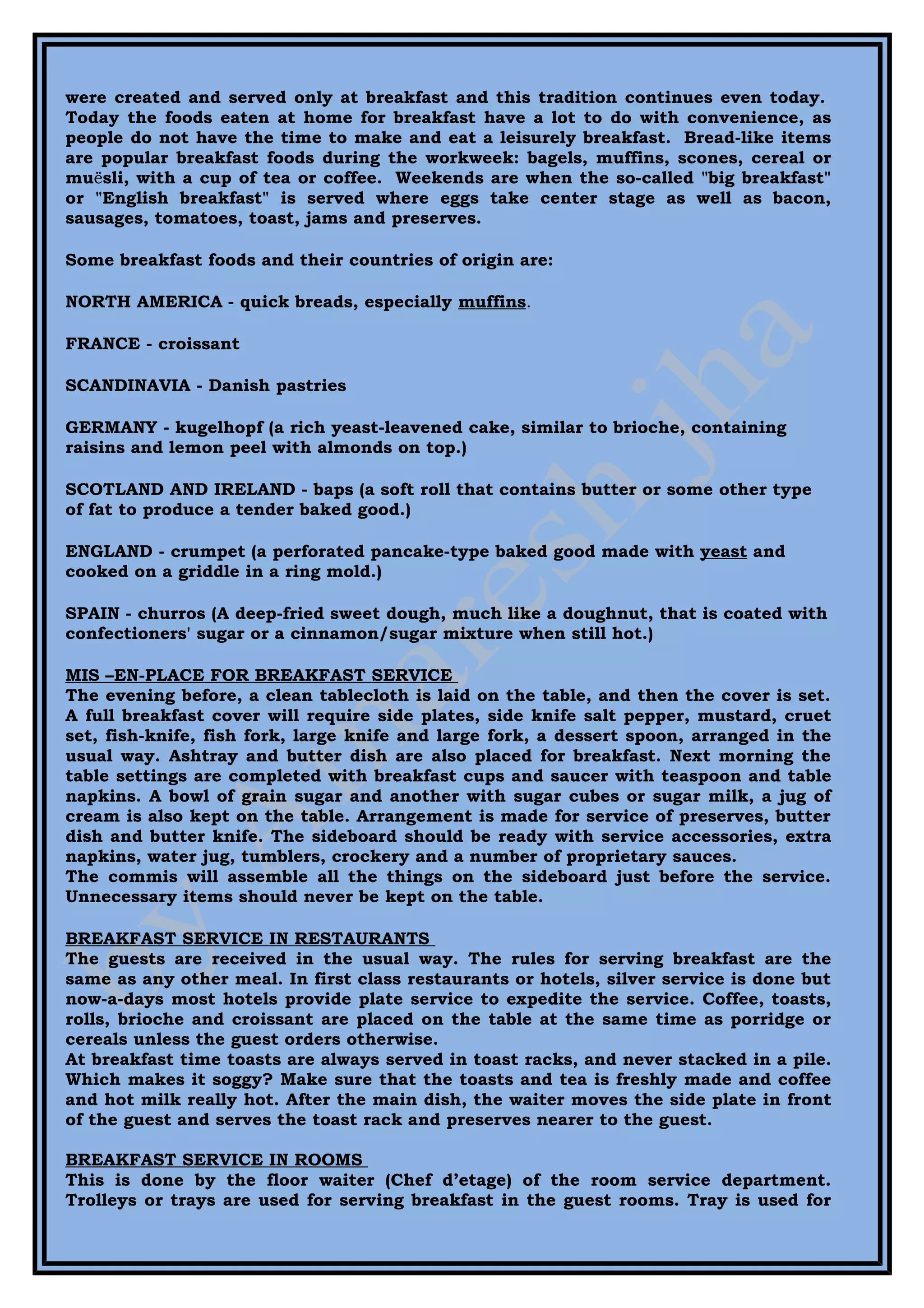 were created and served only at breakfast and this tradition continues even today.
Today the foods eaten at home for breakfast have a lot to do with convenience, as
people do not have the time to make and eat a leisurely breakfast. Bread-like items
are popular breakfast foods during the workweek: bagels, muffins, scones, cereal or
muësli, with a cup of tea or coffee. Weekends are when the so-called "big breakfast"
or "English breakfast" is served where eggs take center stage as well as bacon,
sausages, tomatoes, toast, jams and preserves.

Some breakfast foods and their countries of origin are:

NORTH AMERICA - quick breads, especially muffins.

FRANCE - croissant

SCANDINAVIA - Danish pastries

GERMANY - kugelhopf (a rich yeast-leavened cake, similar to brioche, containing
raisins and lemon peel with almonds on top.)

SCOTLAND AND IRELAND - baps (a soft roll that contains butter or some other type
of fat to produce a tender baked good.)

ENGLAND - crumpet (a perforated pancake-type baked good made with yeast and
cooked on a griddle in a ring mold.)

SPAIN - churros (A deep-fried sweet dough, much like a doughnut, that is coated with
confectioners' sugar or a cinnamon/sugar mixture when still hot.)

MIS –EN-PLACE FOR BREAKFAST SERVICE
The evening before, a clean tablecloth is laid on the table, and then the cover is set.
A full breakfast cover will require side plates, side knife salt pepper, mustard, cruet
set, fish-knife, fish fork, large knife and large fork, a dessert spoon, arranged in the
usual way. Ashtray and butter dish are also placed for breakfast. Next morning the
table settings are completed with breakfast cups and saucer with teaspoon and table
napkins. A bowl of grain sugar and another with sugar cubes or sugar milk, a jug of
cream is also kept on the table. Arrangement is made for service of preserves, butter
dish and butter knife. The sideboard should be ready with service accessories, extra
napkins, water jug, tumblers, crockery and a number of proprietary sauces.
The commis will assemble all the things on the sideboard just before the service.
Unnecessary items should never be kept on the table.

BREAKFAST SERVICE IN RESTAURANTS
The guests are received in the usual way. The rules for serving breakfast are the
same as any other meal. In first class restaurants or hotels, silver service is done but
now-a-days most hotels provide plate service to expedite the service. Coffee, toasts,
rolls, brioche and croissant are placed on the table at the same time as porridge or
cereals unless the guest orders otherwise.
At breakfast time toasts are always served in toast racks, and never stacked in a pile.
Which makes it soggy? Make sure that the toasts and tea is freshly made and coffee
and hot milk really hot. After the main dish, the waiter moves the side plate in front
of the guest and serves the toast rack and preserves nearer to the guest.

BREAKFAST SERVICE IN ROOMS
This is done by the floor waiter (Chef d’etage) of the room service department.
Trolleys or trays are used for serving breakfast in the guest rooms. Tray is used for
 