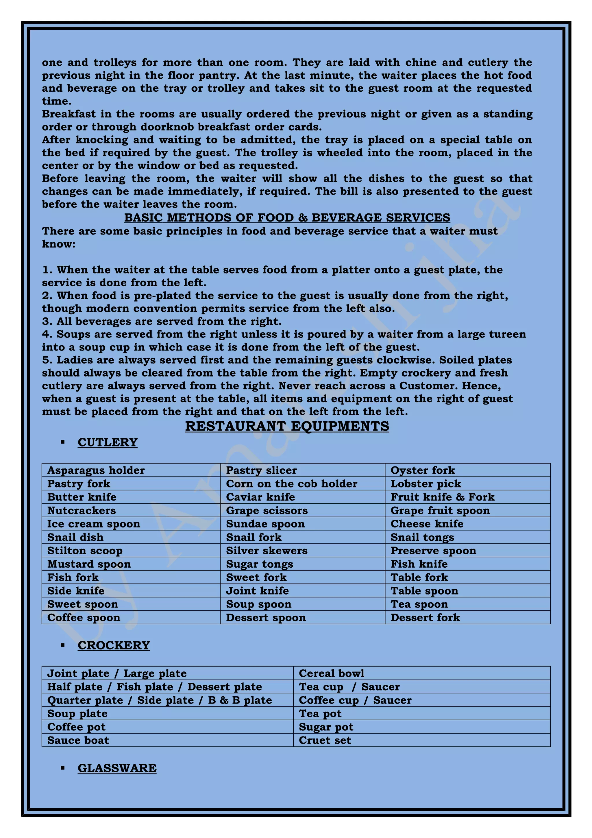 one and trolleys for more than one room. They are laid with chine and cutlery the
previous night in the floor pantry. At the last minute, the waiter places the hot food
and beverage on the tray or trolley and takes sit to the guest room at the requested
time.
Breakfast in the rooms are usually ordered the previous night or given as a standing
order or through doorknob breakfast order cards.
After knocking and waiting to be admitted, the tray is placed on a special table on
the bed if required by the guest. The trolley is wheeled into the room, placed in the
center or by the window or bed as requested.
Before leaving the room, the waiter will show all the dishes to the guest so that
changes can be made immediately, if required. The bill is also presented to the guest
before the waiter leaves the room.
              BASIC METHODS OF FOOD & BEVERAGE SERVICES
There are some basic principles in food and beverage service that a waiter must
know:

1. When the waiter at the table serves food from a platter onto a guest plate, the
service is done from the left.
2. When food is pre-plated the service to the guest is usually done from the right,
though modern convention permits service from the left also.
3. All beverages are served from the right.
4. Soups are served from the right unless it is poured by a waiter from a large tureen
into a soup cup in which case it is done from the left of the guest.
5. Ladies are always served first and the remaining guests clockwise. Soiled plates
should always be cleared from the table from the right. Empty crockery and fresh
cutlery are always served from the right. Never reach across a Customer. Hence,
when a guest is present at the table, all items and equipment on the right of guest
must be placed from the right and that on the left from the left.
                         RESTAURANT EQUIPMENTS
      CUTLERY

Asparagus holder                Pastry slicer                Oyster fork
Pastry fork                     Corn on the cob holder       Lobster pick
Butter knife                    Caviar knife                 Fruit knife & Fork
Nutcrackers                     Grape scissors               Grape fruit spoon
Ice cream spoon                 Sundae spoon                 Cheese knife
Snail dish                      Snail fork                   Snail tongs
Stilton scoop                   Silver skewers               Preserve spoon
Mustard spoon                   Sugar tongs                  Fish knife
Fish fork                       Sweet fork                   Table fork
Side knife                      Joint knife                  Table spoon
Sweet spoon                     Soup spoon                   Tea spoon
Coffee spoon                    Dessert spoon                Dessert fork

      CROCKERY

Joint plate / Large plate                    Cereal bowl
Half plate / Fish plate / Dessert plate      Tea cup / Saucer
Quarter plate / Side plate / B & B plate     Coffee cup / Saucer
Soup plate                                   Tea pot
Coffee pot                                   Sugar pot
Sauce boat                                   Cruet set

      GLASSWARE
 
