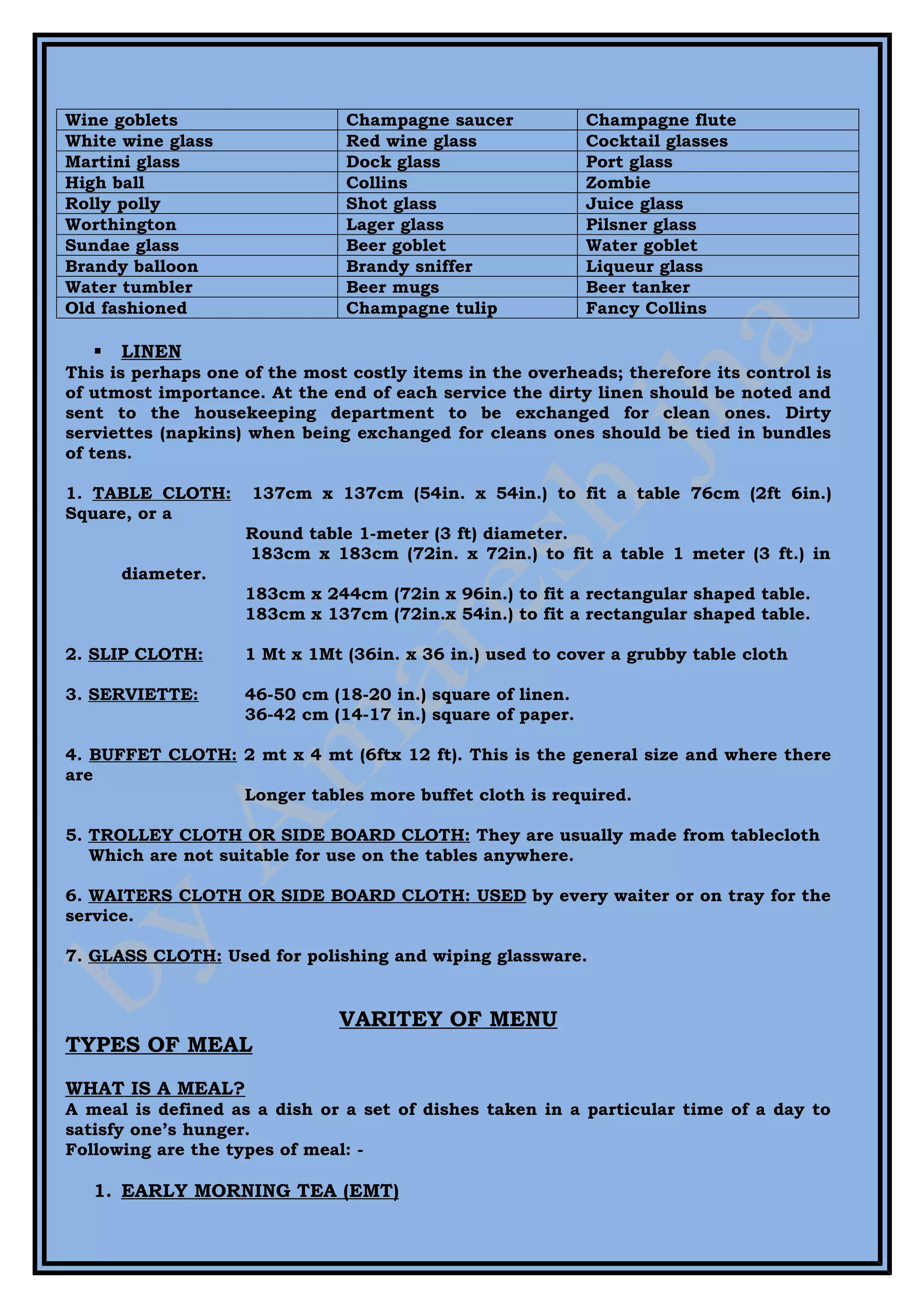 Wine goblets                   Champagne saucer             Champagne flute
White wine glass               Red wine glass               Cocktail glasses
Martini glass                  Dock glass                   Port glass
High ball                      Collins                      Zombie
Rolly polly                    Shot glass                   Juice glass
Worthington                    Lager glass                  Pilsner glass
Sundae glass                   Beer goblet                  Water goblet
Brandy balloon                 Brandy sniffer               Liqueur glass
Water tumbler                  Beer mugs                    Beer tanker
Old fashioned                  Champagne tulip              Fancy Collins

      LINEN
This is perhaps one of the most costly items in the overheads; therefore its control is
of utmost importance. At the end of each service the dirty linen should be noted and
sent to the housekeeping department to be exchanged for clean ones. Dirty
serviettes (napkins) when being exchanged for cleans ones should be tied in bundles
of tens.

1. TABLE CLOTH:      137cm x 137cm (54in. x 54in.) to fit a table 76cm (2ft 6in.)
Square, or a
                    Round table 1-meter (3 ft) diameter.
                    183cm x 183cm (72in. x 72in.) to fit a table 1 meter (3 ft.) in
       diameter.
                    183cm x 244cm (72in x 96in.) to fit a rectangular shaped table.
                    183cm x 137cm (72in.x 54in.) to fit a rectangular shaped table.

2. SLIP CLOTH:      1 Mt x 1Mt (36in. x 36 in.) used to cover a grubby table cloth

3. SERVIETTE:       46-50 cm (18-20 in.) square of linen.
                    36-42 cm (14-17 in.) square of paper.

4. BUFFET CLOTH: 2 mt x 4 mt (6ftx 12 ft). This is the general size and where there
are
                 Longer tables more buffet cloth is required.

5. TROLLEY CLOTH OR SIDE BOARD CLOTH: They are usually made from tablecloth
   Which are not suitable for use on the tables anywhere.

6. WAITERS CLOTH OR SIDE BOARD CLOTH: USED by every waiter or on tray for the
service.

7. GLASS CLOTH: Used for polishing and wiping glassware.


                               VARITEY OF MENU
TYPES OF MEAL
WHAT IS A MEAL?
A meal is defined as a dish or a set of dishes taken in a particular time of a day to
satisfy one’s hunger.
Following are the types of meal: -

   1. EARLY MORNING TEA (EMT)
 