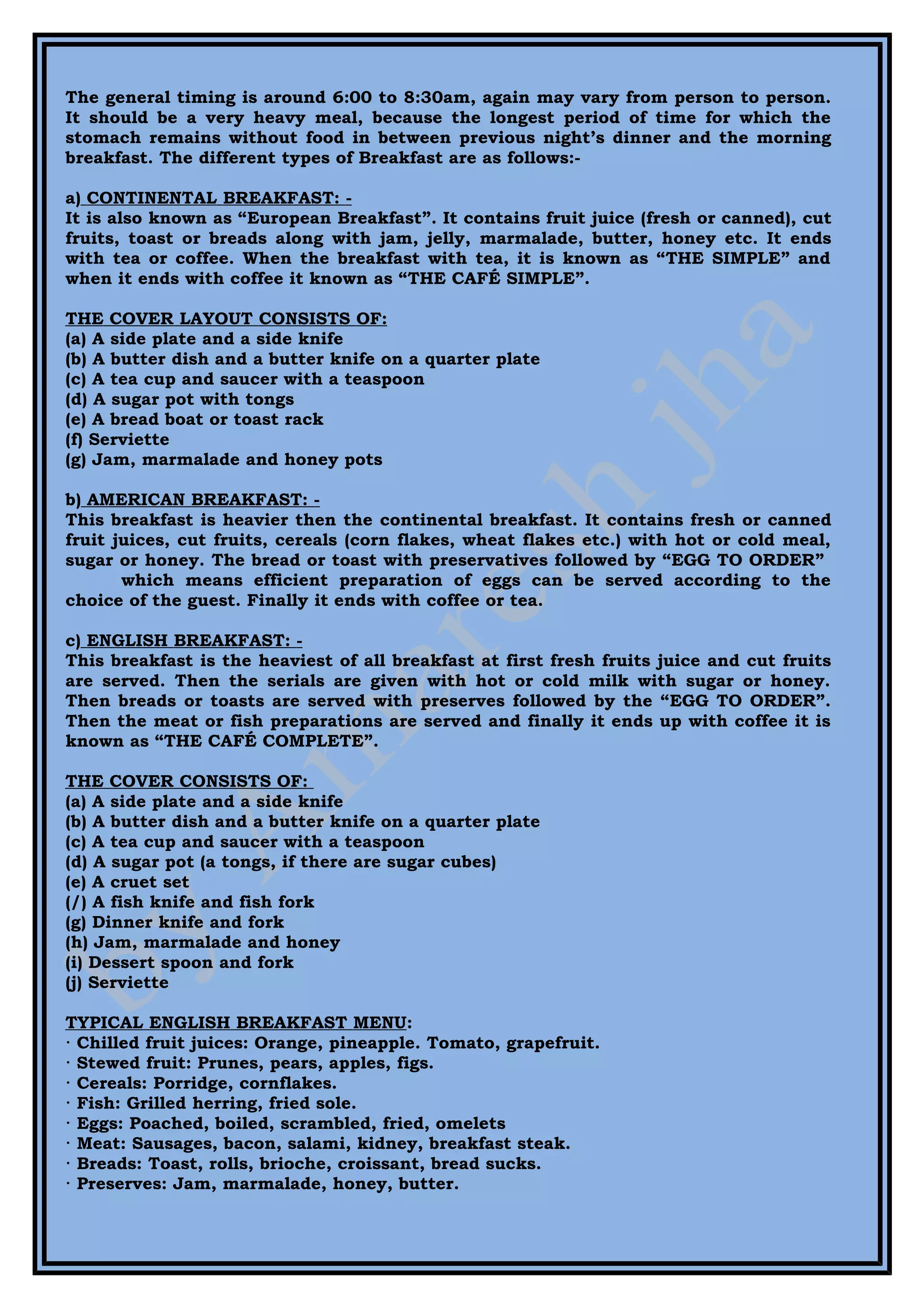 The general timing is around 6:00 to 8:30am, again may vary from person to person.
It should be a very heavy meal, because the longest period of time for which the
stomach remains without food in between previous night’s dinner and the morning
breakfast. The different types of Breakfast are as follows:-

a) CONTINENTAL BREAKFAST: -
It is also known as “European Breakfast”. It contains fruit juice (fresh or canned), cut
fruits, toast or breads along with jam, jelly, marmalade, butter, honey etc. It ends
with tea or coffee. When the breakfast with tea, it is known as “THE SIMPLE” and
when it ends with coffee it known as “THE CAFÉ SIMPLE”.

THE COVER LAYOUT CONSISTS OF:
(a) A side plate and a side knife
(b) A butter dish and a butter knife on a quarter plate
(c) A tea cup and saucer with a teaspoon
(d) A sugar pot with tongs
(e) A bread boat or toast rack
(f) Serviette
(g) Jam, marmalade and honey pots

b) AMERICAN BREAKFAST: -
This breakfast is heavier then the continental breakfast. It contains fresh or canned
fruit juices, cut fruits, cereals (corn flakes, wheat flakes etc.) with hot or cold meal,
sugar or honey. The bread or toast with preservatives followed by “EGG TO ORDER”
       which means efficient preparation of eggs can be served according to the
choice of the guest. Finally it ends with coffee or tea.

c) ENGLISH BREAKFAST: -
This breakfast is the heaviest of all breakfast at first fresh fruits juice and cut fruits
are served. Then the serials are given with hot or cold milk with sugar or honey.
Then breads or toasts are served with preserves followed by the “EGG TO ORDER”.
Then the meat or fish preparations are served and finally it ends up with coffee it is
known as “THE CAFÉ COMPLETE”.

THE COVER CONSISTS OF:
(a) A side plate and a side knife
(b) A butter dish and a butter knife on a quarter plate
(c) A tea cup and saucer with a teaspoon
(d) A sugar pot (a tongs, if there are sugar cubes)
(e) A cruet set
(/) A fish knife and fish fork
(g) Dinner knife and fork
(h) Jam, marmalade and honey
(i) Dessert spoon and fork
(j) Serviette

TYPICAL ENGLISH BREAKFAST MENU:
· Chilled fruit juices: Orange, pineapple. Tomato, grapefruit.
· Stewed fruit: Prunes, pears, apples, figs.
· Cereals: Porridge, cornflakes.
· Fish: Grilled herring, fried sole.
· Eggs: Poached, boiled, scrambled, fried, omelets
· Meat: Sausages, bacon, salami, kidney, breakfast steak.
· Breads: Toast, rolls, brioche, croissant, bread sucks.
· Preserves: Jam, marmalade, honey, butter.
 