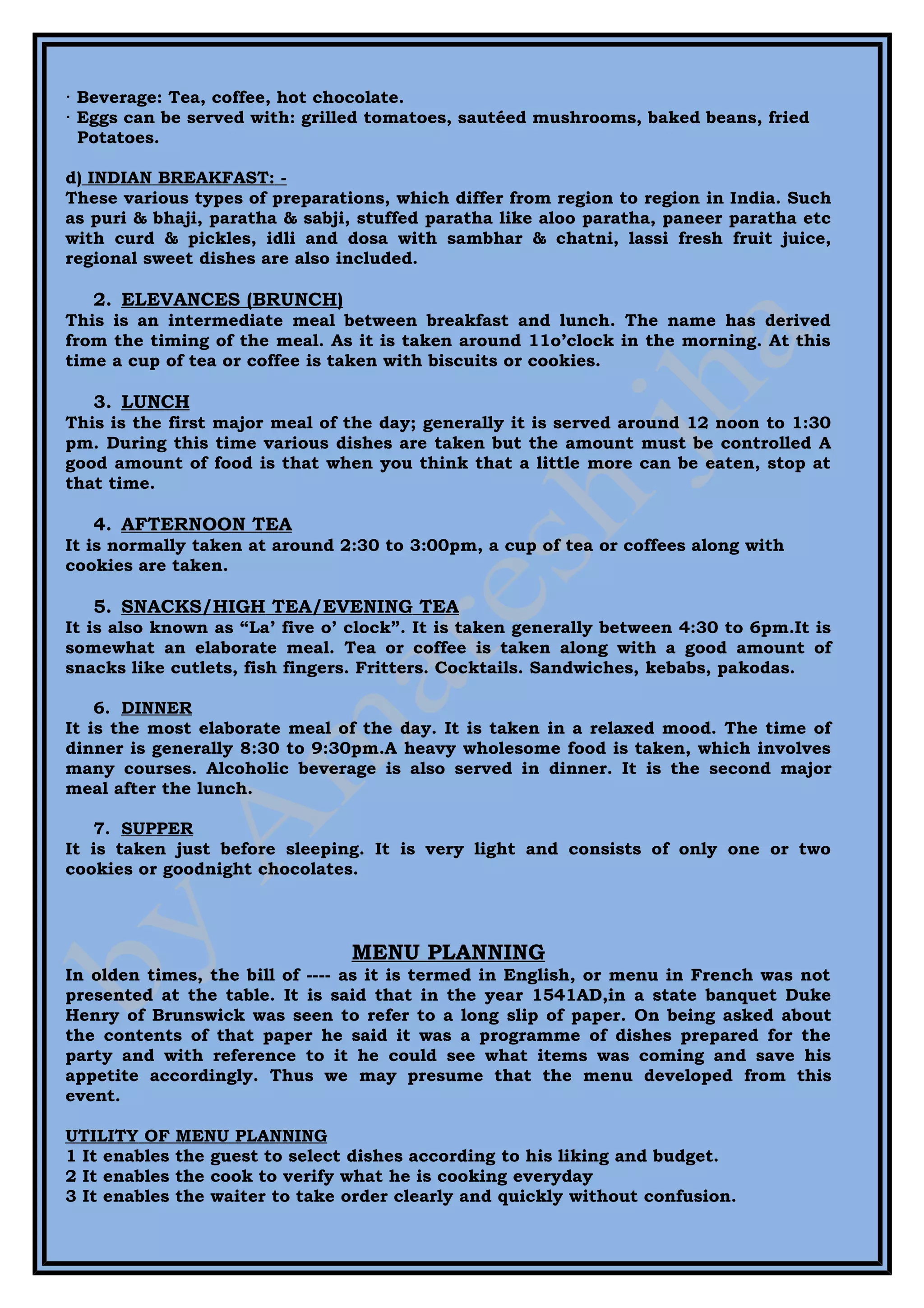 · Beverage: Tea, coffee, hot chocolate.
· Eggs can be served with: grilled tomatoes, sautéed mushrooms, baked beans, fried
  Potatoes.

d) INDIAN BREAKFAST: -
These various types of preparations, which differ from region to region in India. Such
as puri & bhaji, paratha & sabji, stuffed paratha like aloo paratha, paneer paratha etc
with curd & pickles, idli and dosa with sambhar & chatni, lassi fresh fruit juice,
regional sweet dishes are also included.

   2. ELEVANCES (BRUNCH)
This is an intermediate meal between breakfast and lunch. The name has derived
from the timing of the meal. As it is taken around 11o’clock in the morning. At this
time a cup of tea or coffee is taken with biscuits or cookies.

   3. LUNCH
This is the first major meal of the day; generally it is served around 12 noon to 1:30
pm. During this time various dishes are taken but the amount must be controlled A
good amount of food is that when you think that a little more can be eaten, stop at
that time.

   4. AFTERNOON TEA
It is normally taken at around 2:30 to 3:00pm, a cup of tea or coffees along with
cookies are taken.

   5. SNACKS/HIGH TEA/EVENING TEA
It is also known as “La’ five o’ clock”. It is taken generally between 4:30 to 6pm.It is
somewhat an elaborate meal. Tea or coffee is taken along with a good amount of
snacks like cutlets, fish fingers. Fritters. Cocktails. Sandwiches, kebabs, pakodas.

    6. DINNER
It is the most elaborate meal of the day. It is taken in a relaxed mood. The time of
dinner is generally 8:30 to 9:30pm.A heavy wholesome food is taken, which involves
many courses. Alcoholic beverage is also served in dinner. It is the second major
meal after the lunch.

   7. SUPPER
It is taken just before sleeping. It is very light and consists of only one or two
cookies or goodnight chocolates.



                                  MENU PLANNING
In olden times, the bill of ---- as it is termed in English, or menu in French was not
presented at the table. It is said that in the year 1541AD,in a state banquet Duke
Henry of Brunswick was seen to refer to a long slip of paper. On being asked about
the contents of that paper he said it was a programme of dishes prepared for the
party and with reference to it he could see what items was coming and save his
appetite accordingly. Thus we may presume that the menu developed from this
event.

UTILITY OF     MENU PLANNING
1 It enables   the guest to select dishes according to his liking and budget.
2 It enables   the cook to verify what he is cooking everyday
3 It enables   the waiter to take order clearly and quickly without confusion.
 