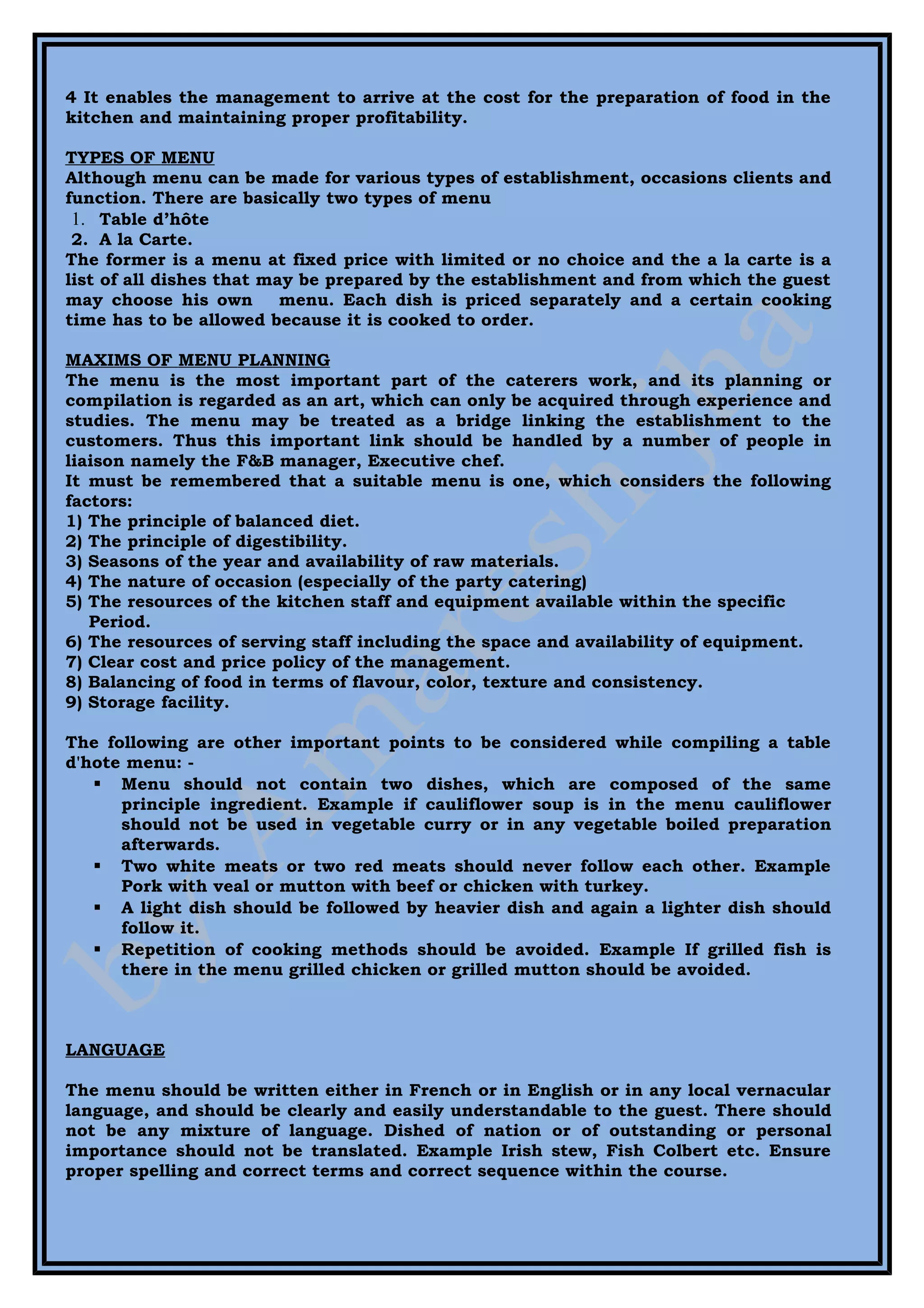 4 It enables the management to arrive at the cost for the preparation of food in the
kitchen and maintaining proper profitability.

TYPES OF MENU
Although menu can be made for various types of establishment, occasions clients and
function. There are basically two types of menu
 1. Table d’hôte
 2. A la Carte.
The former is a menu at fixed price with limited or no choice and the a la carte is a
list of all dishes that may be prepared by the establishment and from which the guest
may choose his own        menu. Each dish is priced separately and a certain cooking
time has to be allowed because it is cooked to order.

MAXIMS OF MENU PLANNING
The menu is the most important part of the caterers work, and its planning or
compilation is regarded as an art, which can only be acquired through experience and
studies. The menu may be treated as a bridge linking the establishment to the
customers. Thus this important link should be handled by a number of people in
liaison namely the F&B manager, Executive chef.
It must be remembered that a suitable menu is one, which considers the following
factors:
1) The principle of balanced diet.
2) The principle of digestibility.
3) Seasons of the year and availability of raw materials.
4) The nature of occasion (especially of the party catering)
5) The resources of the kitchen staff and equipment available within the specific
   Period.
6) The resources of serving staff including the space and availability of equipment.
7) Clear cost and price policy of the management.
8) Balancing of food in terms of flavour, color, texture and consistency.
9) Storage facility.

The following are other important points to be considered while compiling a table
d'hote menu: -
    Menu should not contain two dishes, which are composed of the same
      principle ingredient. Example if cauliflower soup is in the menu cauliflower
      should not be used in vegetable curry or in any vegetable boiled preparation
      afterwards.
    Two white meats or two red meats should never follow each other. Example
      Pork with veal or mutton with beef or chicken with turkey.
    A light dish should be followed by heavier dish and again a lighter dish should
      follow it.
    Repetition of cooking methods should be avoided. Example If grilled fish is
      there in the menu grilled chicken or grilled mutton should be avoided.



LANGUAGE

The menu should be written either in French or in English or in any local vernacular
language, and should be clearly and easily understandable to the guest. There should
not be any mixture of language. Dished of nation or of outstanding or personal
importance should not be translated. Example Irish stew, Fish Colbert etc. Ensure
proper spelling and correct terms and correct sequence within the course.
 