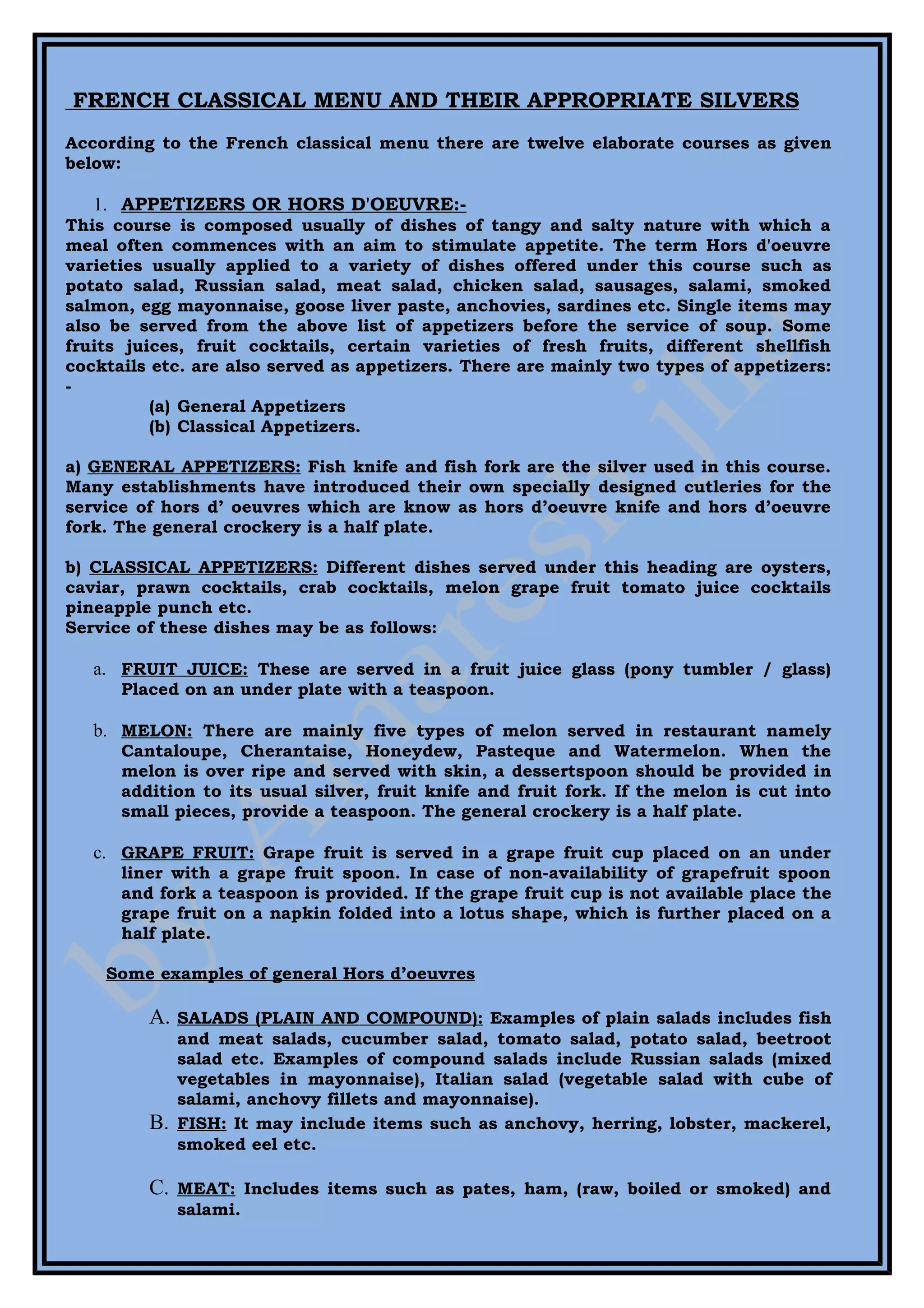 FRENCH CLASSICAL MENU AND THEIR APPROPRIATE SILVERS
According to the French classical menu there are twelve elaborate courses as given
below:

   1. APPETIZERS OR HORS D'OEUVRE:-
This course is composed usually of dishes of tangy and salty nature with which a
meal often commences with an aim to stimulate appetite. The term Hors d'oeuvre
varieties usually applied to a variety of dishes offered under this course such as
potato salad, Russian salad, meat salad, chicken salad, sausages, salami, smoked
salmon, egg mayonnaise, goose liver paste, anchovies, sardines etc. Single items may
also be served from the above list of appetizers before the service of soup. Some
fruits juices, fruit cocktails, certain varieties of fresh fruits, different shellfish
cocktails etc. are also served as appetizers. There are mainly two types of appetizers:
-
          (a) General Appetizers
          (b) Classical Appetizers.

a) GENERAL APPETIZERS: Fish knife and fish fork are the silver used in this course.
Many establishments have introduced their own specially designed cutleries for the
service of hors d’ oeuvres which are know as hors d’oeuvre knife and hors d’oeuvre
fork. The general crockery is a half plate.

b) CLASSICAL APPETIZERS: Different dishes served under this heading are oysters,
caviar, prawn cocktails, crab cocktails, melon grape fruit tomato juice cocktails
pineapple punch etc.
Service of these dishes may be as follows:

   a. FRUIT JUICE: These are served in a fruit juice glass (pony tumbler / glass)
      Placed on an under plate with a teaspoon.

   b. MELON: There are mainly five types of melon served in restaurant namely
      Cantaloupe, Cherantaise, Honeydew, Pasteque and Watermelon. When the
      melon is over ripe and served with skin, a dessertspoon should be provided in
      addition to its usual silver, fruit knife and fruit fork. If the melon is cut into
      small pieces, provide a teaspoon. The general crockery is a half plate.

   c. GRAPE FRUIT: Grape fruit is served in a grape fruit cup placed on an under
      liner with a grape fruit spoon. In case of non-availability of grapefruit spoon
      and fork a teaspoon is provided. If the grape fruit cup is not available place the
      grape fruit on a napkin folded into a lotus shape, which is further placed on a
      half plate.

    Some examples of general Hors d’oeuvres

         A.   SALADS (PLAIN AND COMPOUND): Examples of plain salads includes fish
              and meat salads, cucumber salad, tomato salad, potato salad, beetroot
              salad etc. Examples of compound salads include Russian salads (mixed
              vegetables in mayonnaise), Italian salad (vegetable salad with cube of
              salami, anchovy fillets and mayonnaise).
         B.   FISH: It may include items such as anchovy, herring, lobster, mackerel,
              smoked eel etc.

         C.   MEAT: Includes items such as pates, ham, (raw, boiled or smoked) and
              salami.
 