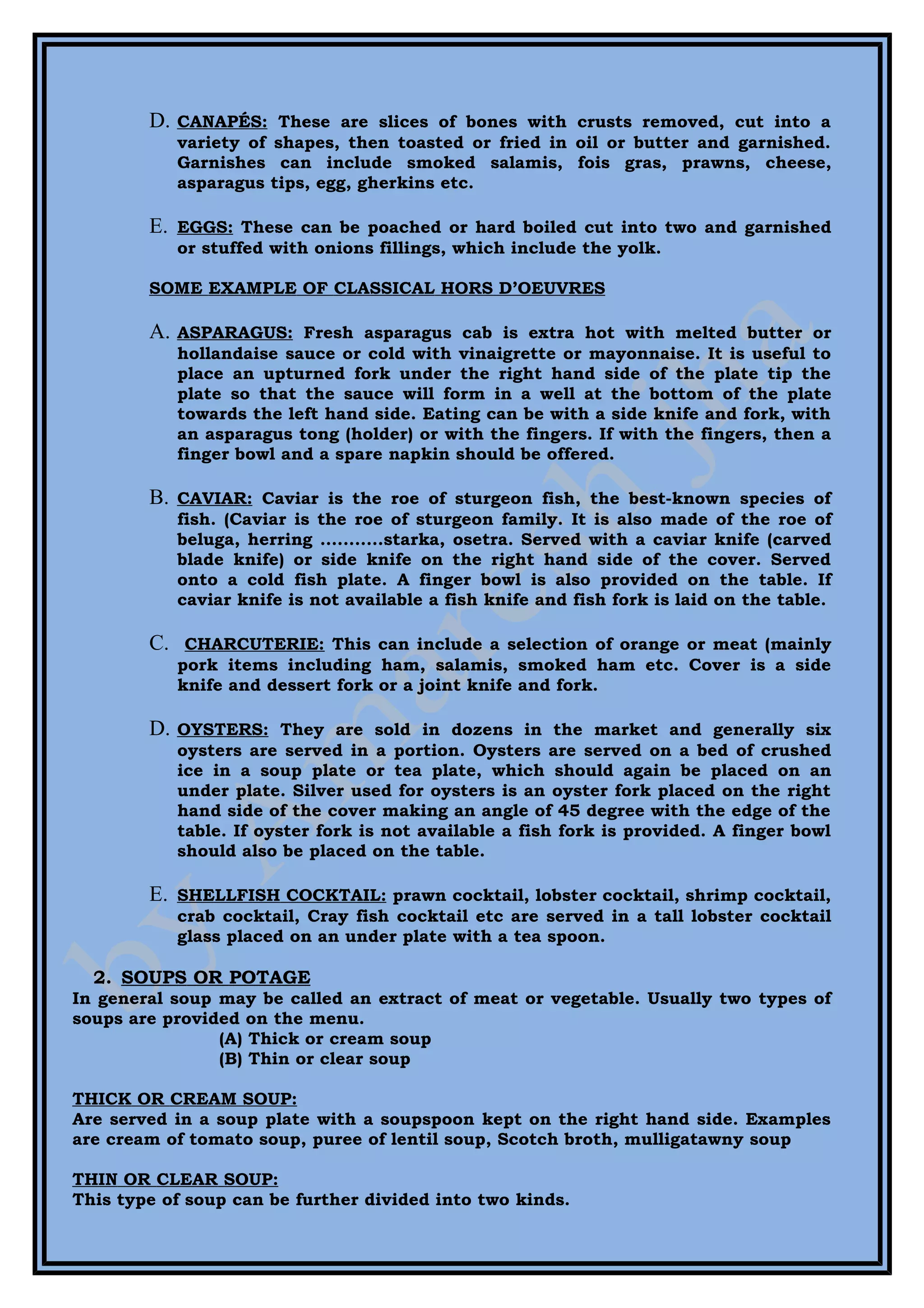 D.   CANAPÉS: These are slices of bones with crusts removed, cut into a
             variety of shapes, then toasted or fried in oil or butter and garnished.
             Garnishes can include smoked salamis, fois gras, prawns, cheese,
             asparagus tips, egg, gherkins etc.

        E.   EGGS: These can be poached or hard boiled cut into two and garnished
             or stuffed with onions fillings, which include the yolk.

        SOME EXAMPLE OF CLASSICAL HORS D’OEUVRES

        A.   ASPARAGUS: Fresh asparagus cab is extra hot with melted butter or
             hollandaise sauce or cold with vinaigrette or mayonnaise. It is useful to
             place an upturned fork under the right hand side of the plate tip the
             plate so that the sauce will form in a well at the bottom of the plate
             towards the left hand side. Eating can be with a side knife and fork, with
             an asparagus tong (holder) or with the fingers. If with the fingers, then a
             finger bowl and a spare napkin should be offered.

        B.   CAVIAR: Caviar is the roe of sturgeon fish, the best-known species of
             fish. (Caviar is the roe of sturgeon family. It is also made of the roe of
             beluga, herring ...........starka, osetra. Served with a caviar knife (carved
             blade knife) or side knife on the right hand side of the cover. Served
             onto a cold fish plate. A finger bowl is also provided on the table. If
             caviar knife is not available a fish knife and fish fork is laid on the table.

        C.    CHARCUTERIE: This can include a selection of orange or meat (mainly
             pork items including ham, salamis, smoked ham etc. Cover is a side
             knife and dessert fork or a joint knife and fork.

        D.   OYSTERS: They are sold in dozens in the market and generally six
             oysters are served in a portion. Oysters are served on a bed of crushed
             ice in a soup plate or tea plate, which should again be placed on an
             under plate. Silver used for oysters is an oyster fork placed on the right
             hand side of the cover making an angle of 45 degree with the edge of the
             table. If oyster fork is not available a fish fork is provided. A finger bowl
             should also be placed on the table.

        E.   SHELLFISH COCKTAIL: prawn cocktail, lobster cocktail, shrimp cocktail,
             crab cocktail, Cray fish cocktail etc are served in a tall lobster cocktail
             glass placed on an under plate with a tea spoon.

  2. SOUPS OR POTAGE
In general soup may be called an extract of meat or vegetable. Usually two types of
soups are provided on the menu.
                (A) Thick or cream soup
                (B) Thin or clear soup

THICK OR CREAM SOUP:
Are served in a soup plate with a soupspoon kept on the right hand side. Examples
are cream of tomato soup, puree of lentil soup, Scotch broth, mulligatawny soup

THIN OR CLEAR SOUP:
This type of soup can be further divided into two kinds.
 