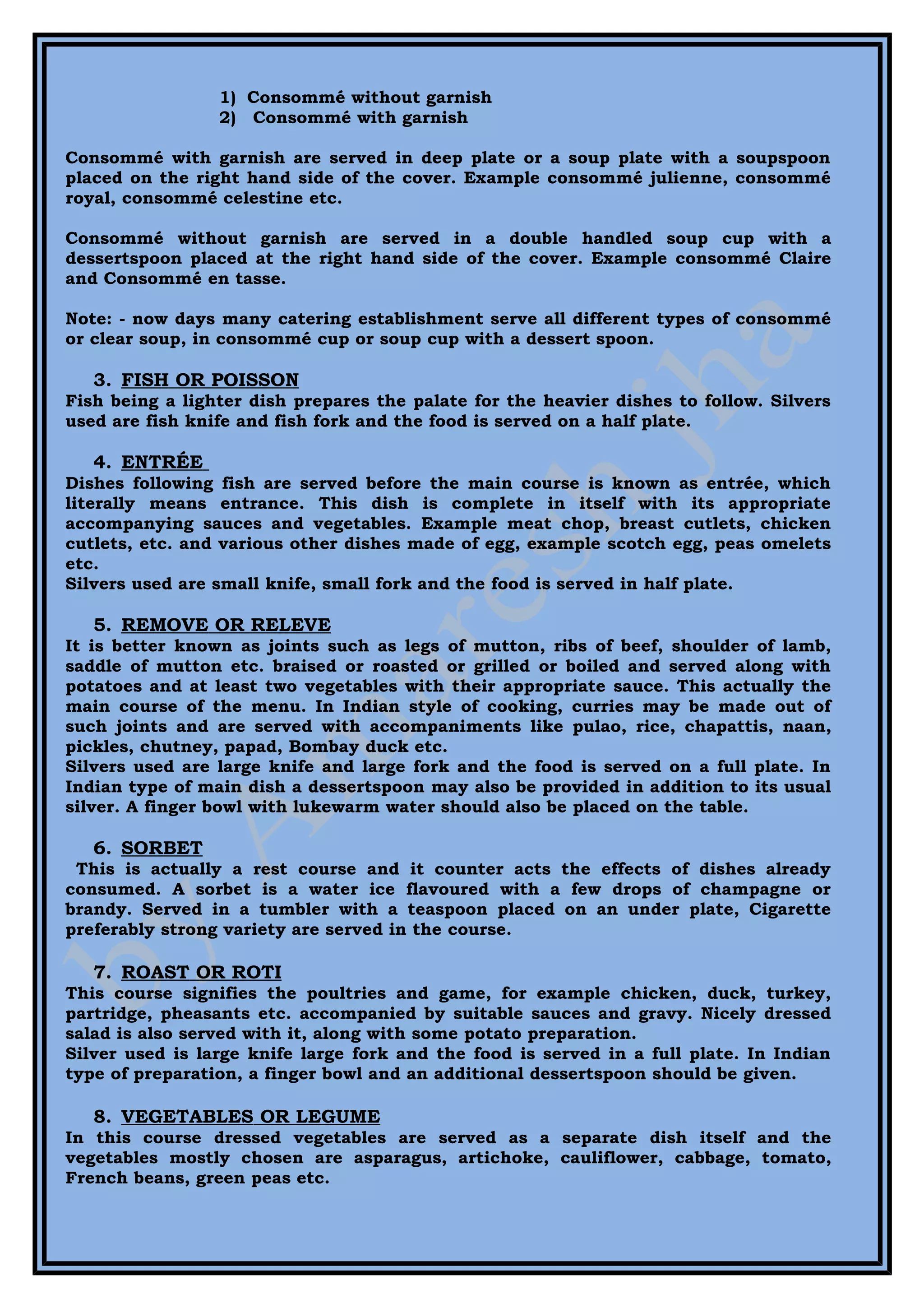 1) Consommé without garnish
                 2) Consommé with garnish

Consommé with garnish are served in deep plate or a soup plate with a soupspoon
placed on the right hand side of the cover. Example consommé julienne, consommé
royal, consommé celestine etc.

Consommé without garnish are served in a double handled soup cup with a
dessertspoon placed at the right hand side of the cover. Example consommé Claire
and Consommé en tasse.

Note: - now days many catering establishment serve all different types of consommé
or clear soup, in consommé cup or soup cup with a dessert spoon.

   3. FISH OR POISSON
Fish being a lighter dish prepares the palate for the heavier dishes to follow. Silvers
used are fish knife and fish fork and the food is served on a half plate.

   4. ENTRÉE
Dishes following fish are served before the main course is known as entrée, which
literally means entrance. This dish is complete in itself with its appropriate
accompanying sauces and vegetables. Example meat chop, breast cutlets, chicken
cutlets, etc. and various other dishes made of egg, example scotch egg, peas omelets
etc.
Silvers used are small knife, small fork and the food is served in half plate.

   5. REMOVE OR RELEVE
It is better known as joints such as legs of mutton, ribs of beef, shoulder of lamb,
saddle of mutton etc. braised or roasted or grilled or boiled and served along with
potatoes and at least two vegetables with their appropriate sauce. This actually the
main course of the menu. In Indian style of cooking, curries may be made out of
such joints and are served with accompaniments like pulao, rice, chapattis, naan,
pickles, chutney, papad, Bombay duck etc.
Silvers used are large knife and large fork and the food is served on a full plate. In
Indian type of main dish a dessertspoon may also be provided in addition to its usual
silver. A finger bowl with lukewarm water should also be placed on the table.

   6. SORBET
 This is actually a rest course and it counter acts the effects of dishes already
consumed. A sorbet is a water ice flavoured with a few drops of champagne or
brandy. Served in a tumbler with a teaspoon placed on an under plate, Cigarette
preferably strong variety are served in the course.

   7. ROAST OR ROTI
This course signifies the poultries and game, for example chicken, duck, turkey,
partridge, pheasants etc. accompanied by suitable sauces and gravy. Nicely dressed
salad is also served with it, along with some potato preparation.
Silver used is large knife large fork and the food is served in a full plate. In Indian
type of preparation, a finger bowl and an additional dessertspoon should be given.

   8. VEGETABLES OR LEGUME
In this course dressed vegetables are served as a separate dish itself and the
vegetables mostly chosen are asparagus, artichoke, cauliflower, cabbage, tomato,
French beans, green peas etc.
 