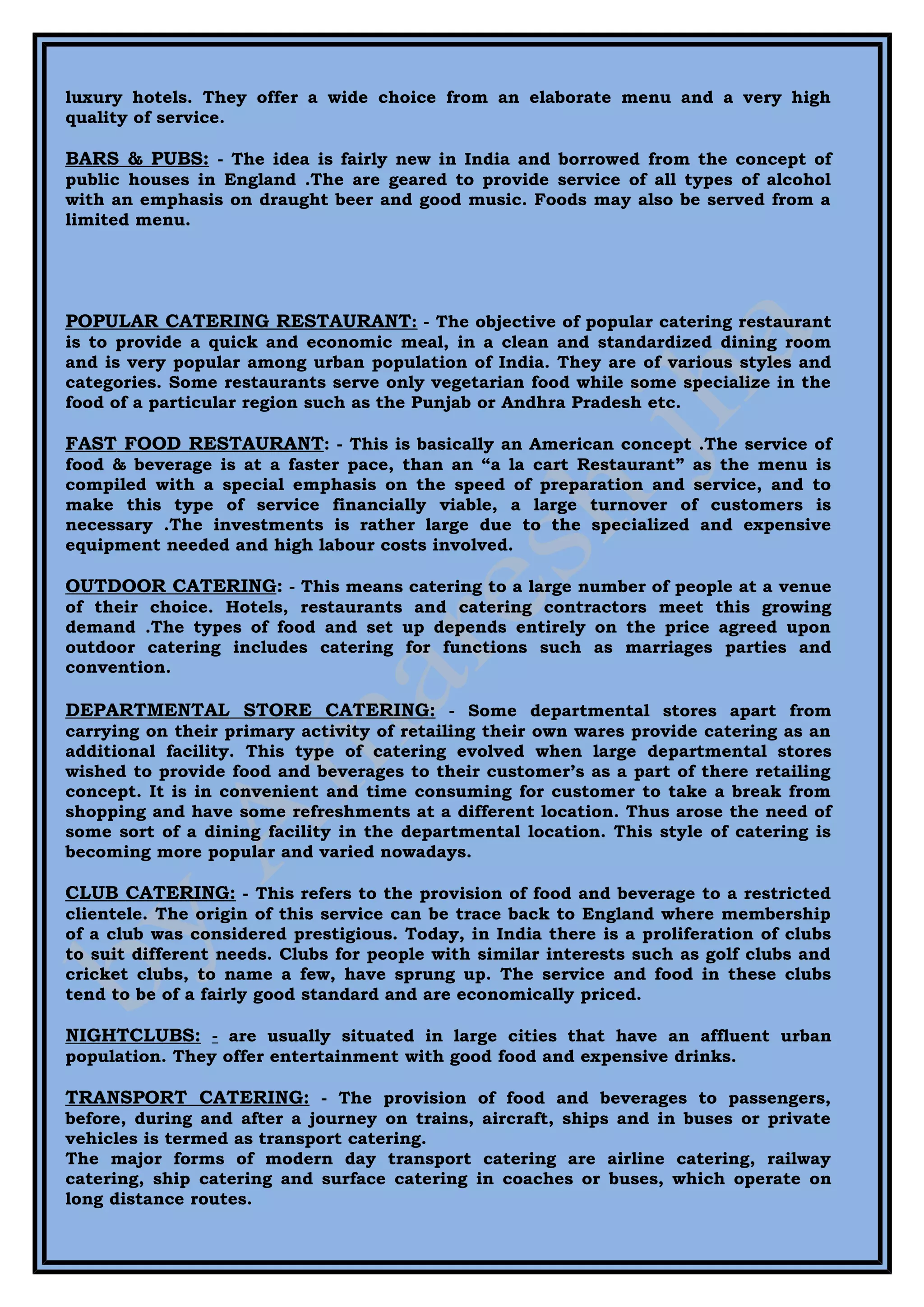 luxury hotels. They offer a wide choice from an elaborate menu and a very high
quality of service.

BARS & PUBS: - The idea is fairly new in India and borrowed from the concept of
public houses in England .The are geared to provide service of all types of alcohol
with an emphasis on draught beer and good music. Foods may also be served from a
limited menu.




POPULAR CATERING RESTAURANT: - The objective of popular catering restaurant
is to provide a quick and economic meal, in a clean and standardized dining room
and is very popular among urban population of India. They are of various styles and
categories. Some restaurants serve only vegetarian food while some specialize in the
food of a particular region such as the Punjab or Andhra Pradesh etc.

FAST FOOD RESTAURANT: - This is basically an American concept .The service of
food & beverage is at a faster pace, than an “a la cart Restaurant” as the menu is
compiled with a special emphasis on the speed of preparation and service, and to
make this type of service financially viable, a large turnover of customers is
necessary .The investments is rather large due to the specialized and expensive
equipment needed and high labour costs involved.

OUTDOOR CATERING: - This means catering to a large number of people at a venue
of their choice. Hotels, restaurants and catering contractors meet this growing
demand .The types of food and set up depends entirely on the price agreed upon
outdoor catering includes catering for functions such as marriages parties and
convention.

DEPARTMENTAL STORE CATERING: - Some departmental stores apart from
carrying on their primary activity of retailing their own wares provide catering as an
additional facility. This type of catering evolved when large departmental stores
wished to provide food and beverages to their customer’s as a part of there retailing
concept. It is in convenient and time consuming for customer to take a break from
shopping and have some refreshments at a different location. Thus arose the need of
some sort of a dining facility in the departmental location. This style of catering is
becoming more popular and varied nowadays.

CLUB CATERING: - This refers to the provision of food and beverage to a restricted
clientele. The origin of this service can be trace back to England where membership
of a club was considered prestigious. Today, in India there is a proliferation of clubs
to suit different needs. Clubs for people with similar interests such as golf clubs and
cricket clubs, to name a few, have sprung up. The service and food in these clubs
tend to be of a fairly good standard and are economically priced.

NIGHTCLUBS: - are usually situated in large cities that have an affluent urban
population. They offer entertainment with good food and expensive drinks.

TRANSPORT CATERING: - The provision of food and beverages to passengers,
before, during and after a journey on trains, aircraft, ships and in buses or private
vehicles is termed as transport catering.
The major forms of modern day transport catering are airline catering, railway
catering, ship catering and surface catering in coaches or buses, which operate on
long distance routes.
 