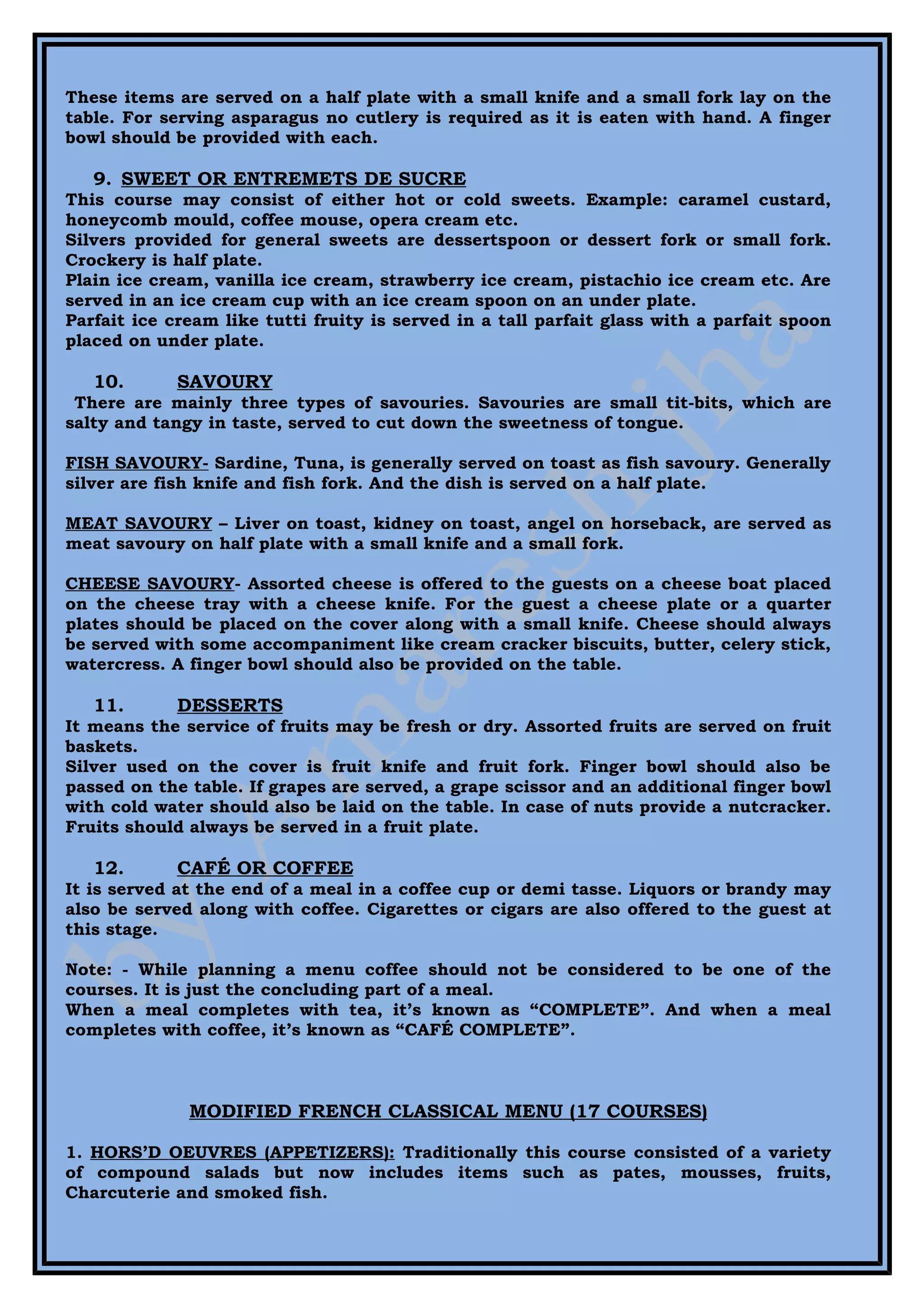These items are served on a half plate with a small knife and a small fork lay on the
table. For serving asparagus no cutlery is required as it is eaten with hand. A finger
bowl should be provided with each.

   9. SWEET OR ENTREMETS DE SUCRE
This course may consist of either hot or cold sweets. Example: caramel custard,
honeycomb mould, coffee mouse, opera cream etc.
Silvers provided for general sweets are dessertspoon or dessert fork or small fork.
Crockery is half plate.
Plain ice cream, vanilla ice cream, strawberry ice cream, pistachio ice cream etc. Are
served in an ice cream cup with an ice cream spoon on an under plate.
Parfait ice cream like tutti fruity is served in a tall parfait glass with a parfait spoon
placed on under plate.

   10.       SAVOURY
 There are mainly three types of savouries. Savouries are small tit-bits, which are
salty and tangy in taste, served to cut down the sweetness of tongue.

FISH SAVOURY- Sardine, Tuna, is generally served on toast as fish savoury. Generally
silver are fish knife and fish fork. And the dish is served on a half plate.

MEAT SAVOURY – Liver on toast, kidney on toast, angel on horseback, are served as
meat savoury on half plate with a small knife and a small fork.

CHEESE SAVOURY- Assorted cheese is offered to the guests on a cheese boat placed
on the cheese tray with a cheese knife. For the guest a cheese plate or a quarter
plates should be placed on the cover along with a small knife. Cheese should always
be served with some accompaniment like cream cracker biscuits, butter, celery stick,
watercress. A finger bowl should also be provided on the table.

   11.       DESSERTS
It means the service of fruits may be fresh or dry. Assorted fruits are served on fruit
baskets.
Silver used on the cover is fruit knife and fruit fork. Finger bowl should also be
passed on the table. If grapes are served, a grape scissor and an additional finger bowl
with cold water should also be laid on the table. In case of nuts provide a nutcracker.
Fruits should always be served in a fruit plate.

   12.       CAFÉ OR COFFEE
It is served at the end of a meal in a coffee cup or demi tasse. Liquors or brandy may
also be served along with coffee. Cigarettes or cigars are also offered to the guest at
this stage.

Note: - While planning a menu coffee should not be considered to be one of the
courses. It is just the concluding part of a meal.
When a meal completes with tea, it’s known as “COMPLETE”. And when a meal
completes with coffee, it’s known as “CAFÉ COMPLETE”.



              MODIFIED FRENCH CLASSICAL MENU (17 COURSES)

1. HORS’D OEUVRES (APPETIZERS): Traditionally this course consisted of a variety
of compound salads but now includes items such as pates, mousses, fruits,
Charcuterie and smoked fish.
 