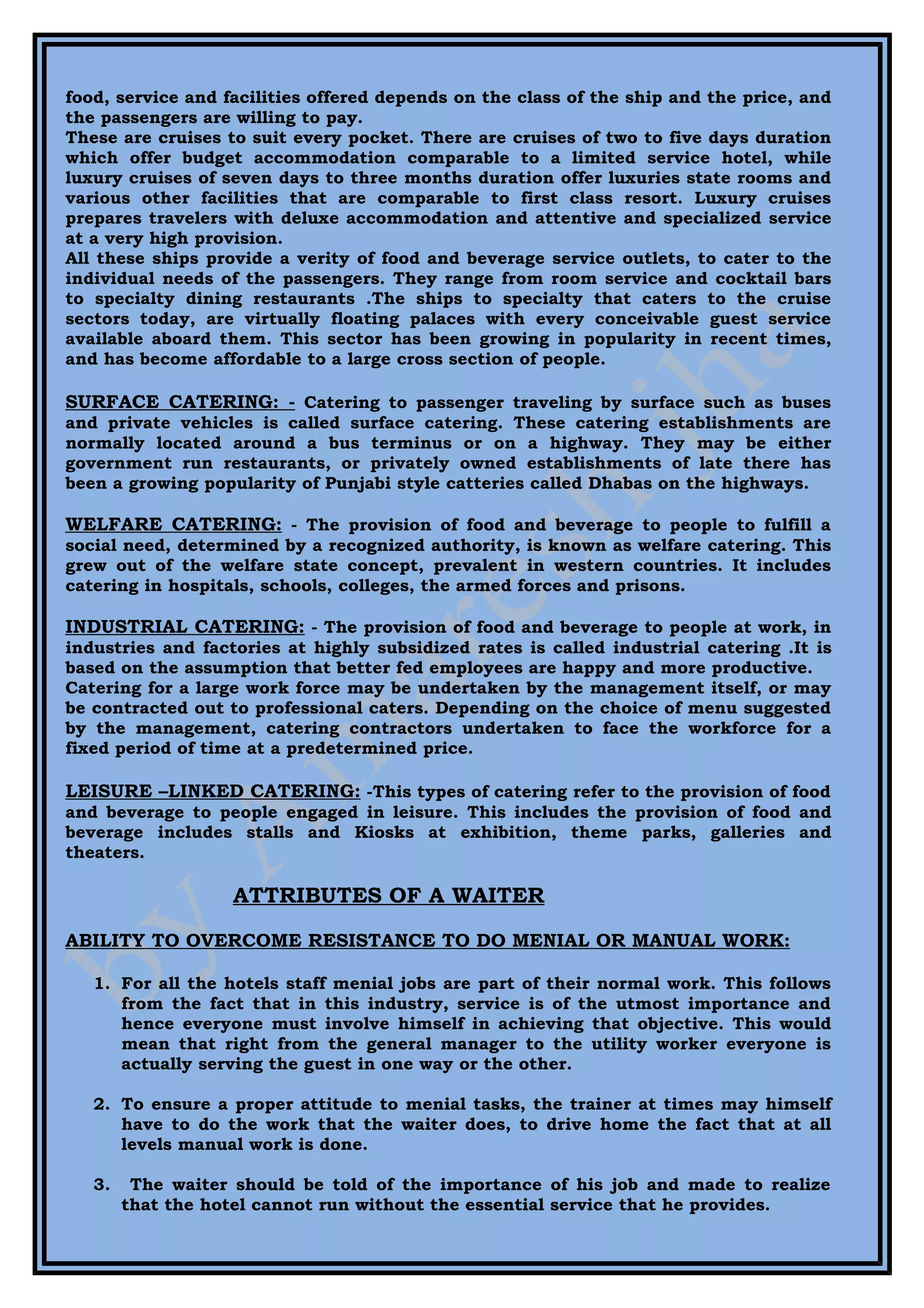 food, service and facilities offered depends on the class of the ship and the price, and
the passengers are willing to pay.
These are cruises to suit every pocket. There are cruises of two to five days duration
which offer budget accommodation comparable to a limited service hotel, while
luxury cruises of seven days to three months duration offer luxuries state rooms and
various other facilities that are comparable to first class resort. Luxury cruises
prepares travelers with deluxe accommodation and attentive and specialized service
at a very high provision.
All these ships provide a verity of food and beverage service outlets, to cater to the
individual needs of the passengers. They range from room service and cocktail bars
to specialty dining restaurants .The ships to specialty that caters to the cruise
sectors today, are virtually floating palaces with every conceivable guest service
available aboard them. This sector has been growing in popularity in recent times,
and has become affordable to a large cross section of people.

SURFACE CATERING: - Catering to passenger traveling by surface such as buses
and private vehicles is called surface catering. These catering establishments are
normally located around a bus terminus or on a highway. They may be either
government run restaurants, or privately owned establishments of late there has
been a growing popularity of Punjabi style catteries called Dhabas on the highways.

WELFARE CATERING: - The provision of food and beverage to people to fulfill a
social need, determined by a recognized authority, is known as welfare catering. This
grew out of the welfare state concept, prevalent in western countries. It includes
catering in hospitals, schools, colleges, the armed forces and prisons.

INDUSTRIAL CATERING: - The provision of food and beverage to people at work, in
industries and factories at highly subsidized rates is called industrial catering .It is
based on the assumption that better fed employees are happy and more productive.
Catering for a large work force may be undertaken by the management itself, or may
be contracted out to professional caters. Depending on the choice of menu suggested
by the management, catering contractors undertaken to face the workforce for a
fixed period of time at a predetermined price.

LEISURE –LINKED CATERING: -This types of catering refer to the provision of food
and beverage to people engaged in leisure. This includes the provision of food and
beverage includes stalls and Kiosks at exhibition, theme parks, galleries and
theaters.

                   ATTRIBUTES OF A WAITER

ABILITY TO OVERCOME RESISTANCE TO DO MENIAL OR MANUAL WORK:

   1. For all the hotels staff menial jobs are part of their normal work. This follows
      from the fact that in this industry, service is of the utmost importance and
      hence everyone must involve himself in achieving that objective. This would
      mean that right from the general manager to the utility worker everyone is
      actually serving the guest in one way or the other.

   2. To ensure a proper attitude to menial tasks, the trainer at times may himself
      have to do the work that the waiter does, to drive home the fact that at all
      levels manual work is done.

   3.    The waiter should be told of the importance of his job and made to realize
        that the hotel cannot run without the essential service that he provides.
 